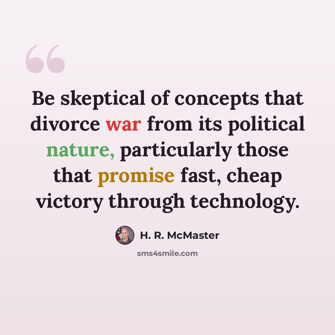 “Be skeptical of concepts that divorce war from its political nature, particularly those that promise fast, cheap victory through technology.” quote by H. R. McMaster