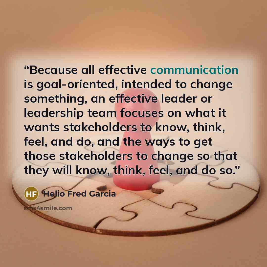 “Because all effective communication is goal-oriented, intended to change something, an effective leader or leadership team focuses on what it wants stakeholders to know, think, feel, and do, and the ways to get those stakeholders to change so that they will know, think, feel, and do so.” quote by Helio Fred Garcia