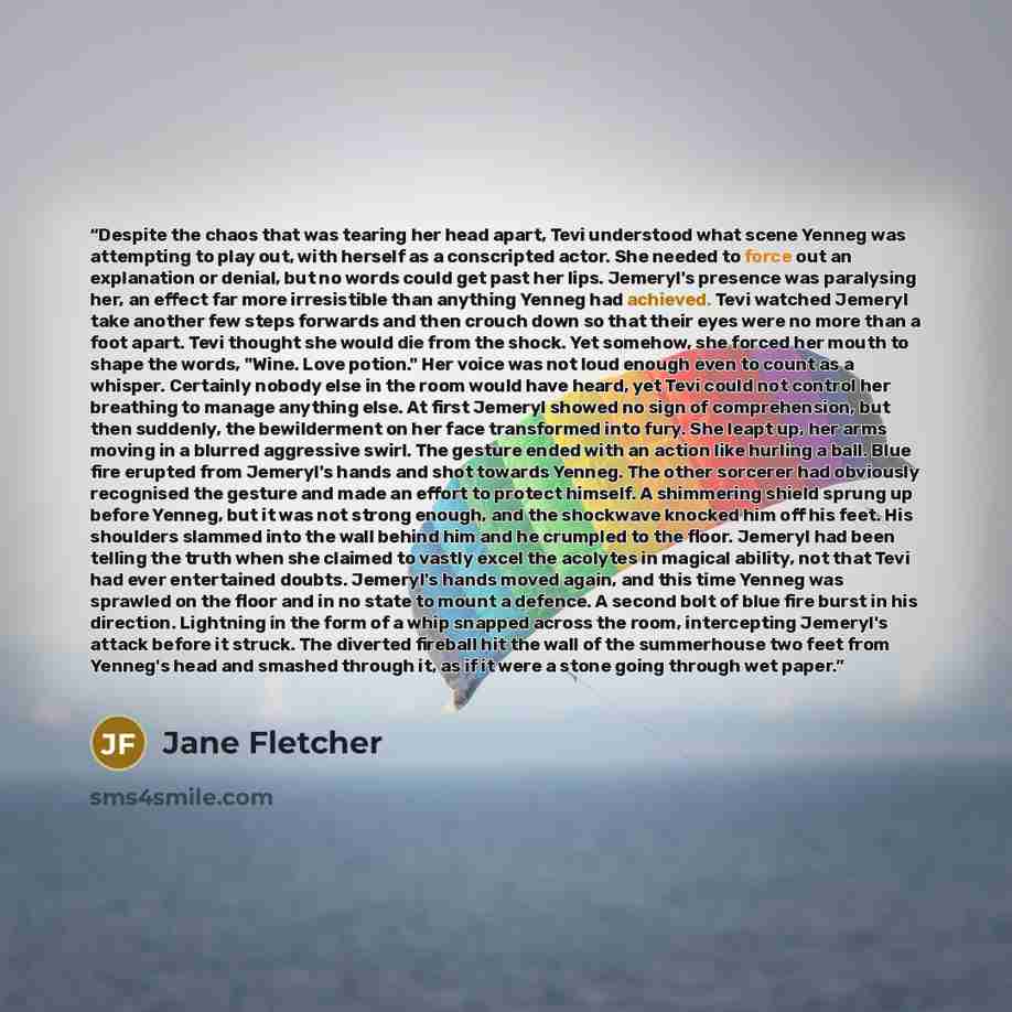 “Despite the chaos that was tearing her head apart, Tevi understood what scene Yenneg was attempting to play out, with herself as a conscripted actor. She needed to force out an explanation or denial, but no words could get past her lips. Jemeryl's presence was paralysing her, an effect far more…” quote by Jane Fletcher
