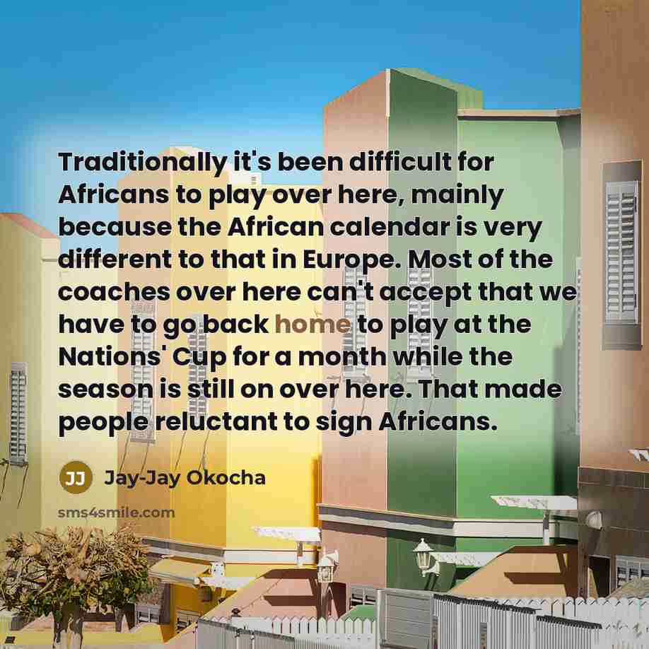 “Traditionally it's been difficult for Africans to play over here, mainly because the African calendar is very different to that in Europe. Most of the coaches over here can't accept that we have to go back home to play at the Nations' Cup for a month while the season is still on over here. That…” quote by Jay-Jay Okocha