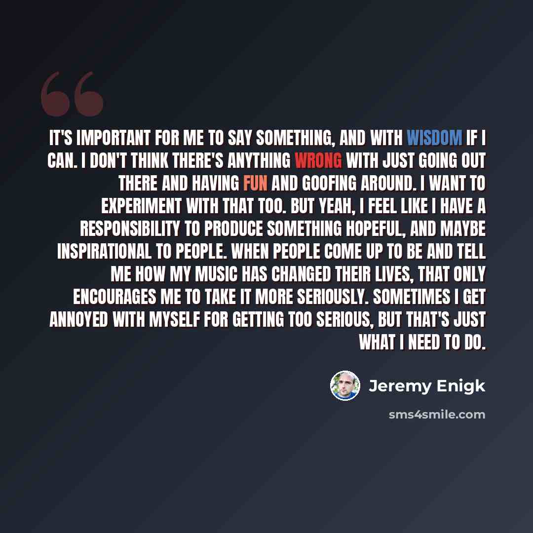 “It's important for me to say something, and with wisdom if I can. I don't think there's anything wrong with just going out there and having fun and goofing around. I want to experiment with that too. But yeah, I feel like I have a responsibility to produce something hopeful, and maybe…” quote by Jeremy Enigk