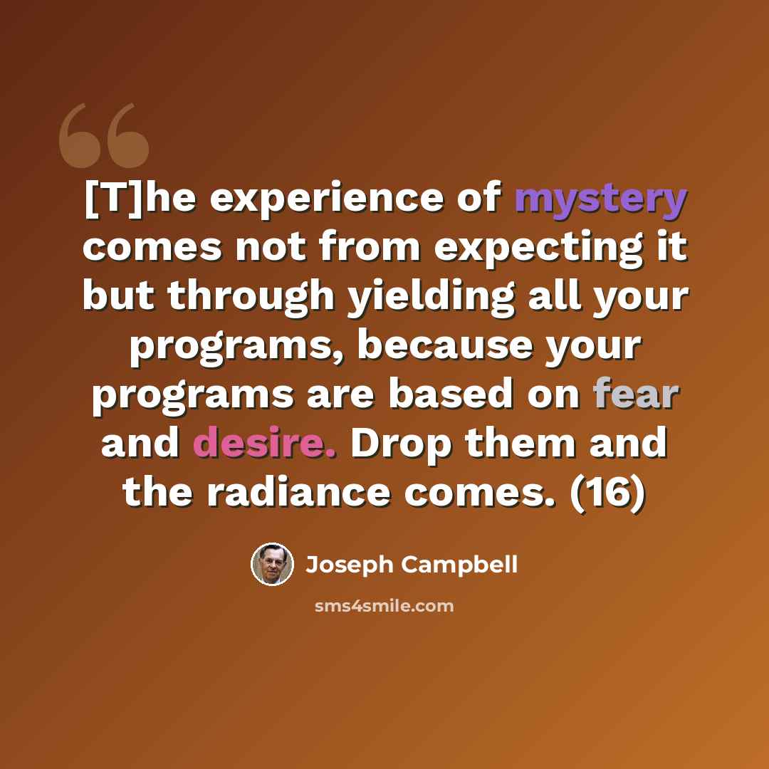 “[T]he experience of mystery comes not from expecting it but through yielding all your programs, because your programs are based on fear and desire. Drop them and the radiance comes. (16)” quote by Joseph Campbell