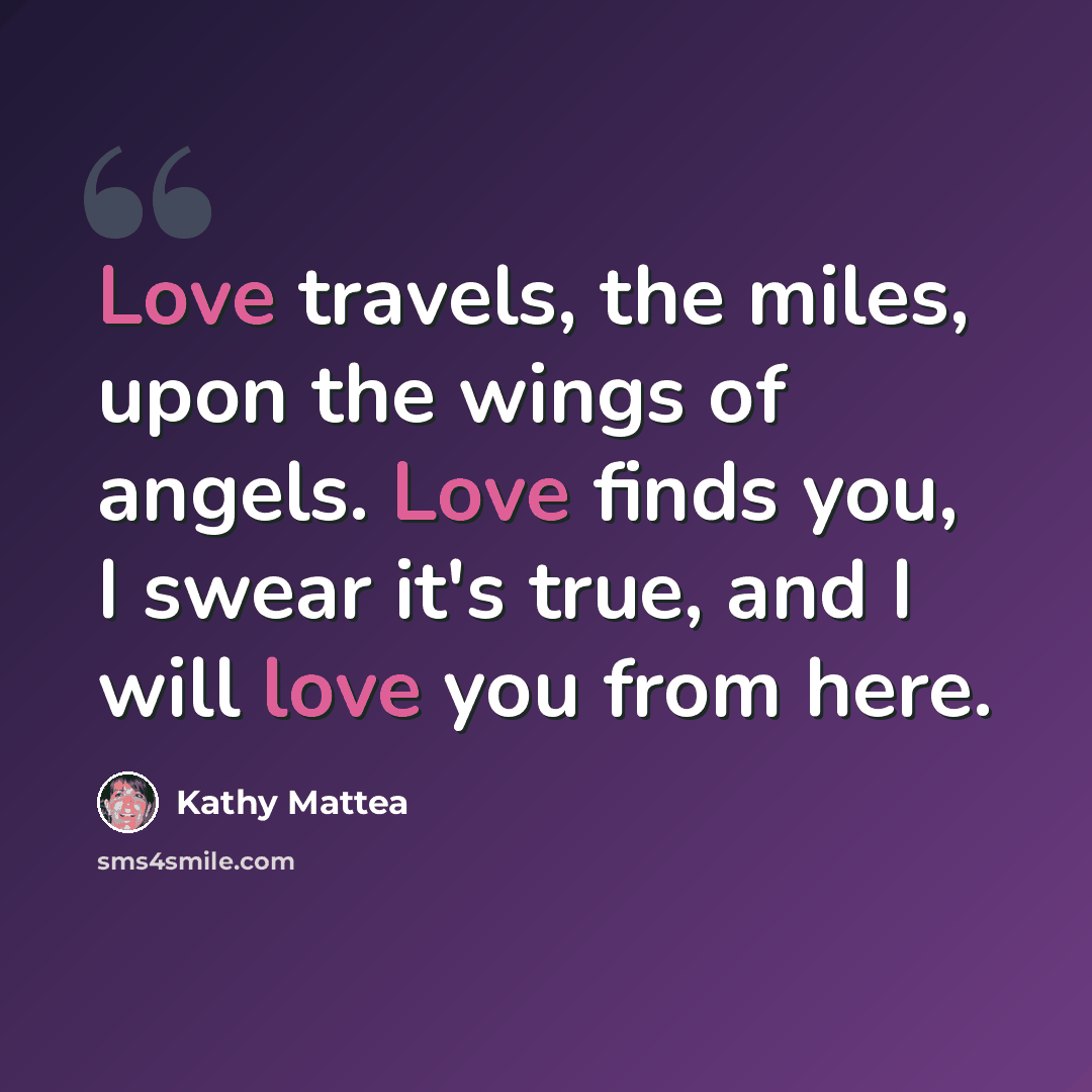 “Love travels, the miles, upon the wings of angels. Love finds you, I swear it's true, and I will love you from here.” quote by Kathy Mattea