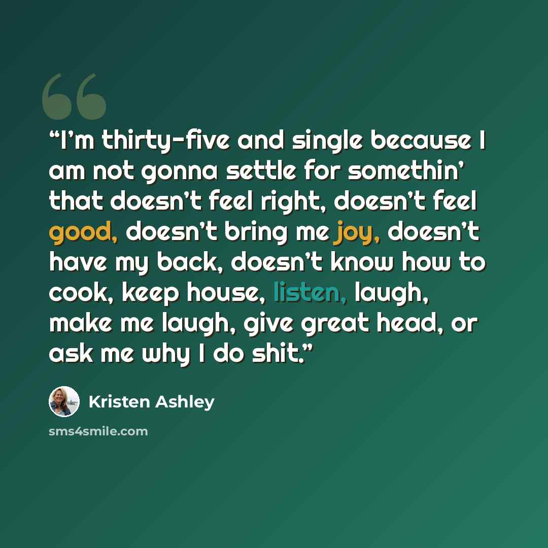 “I’m thirty-five and single because I am not gonna settle for somethin’ that doesn’t feel right, doesn’t feel good, doesn’t bring me joy, doesn’t have my back, doesn’t know how to cook, keep house, listen, laugh, make me laugh, give great head, or ask me why I do shit.” quote by Kristen Ashley