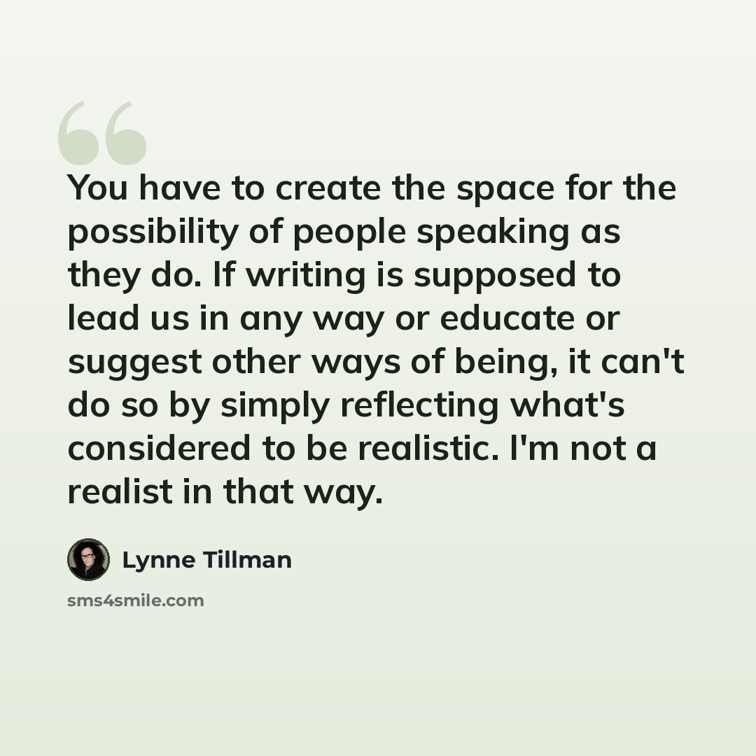 “You have to create the space for the possibility of people speaking as they do. If writing is supposed to lead us in any way or educate or suggest other ways of being, it can't do so by simply reflecting what's considered to be realistic. I'm not a realist in that way.” quote by Lynne Tillman