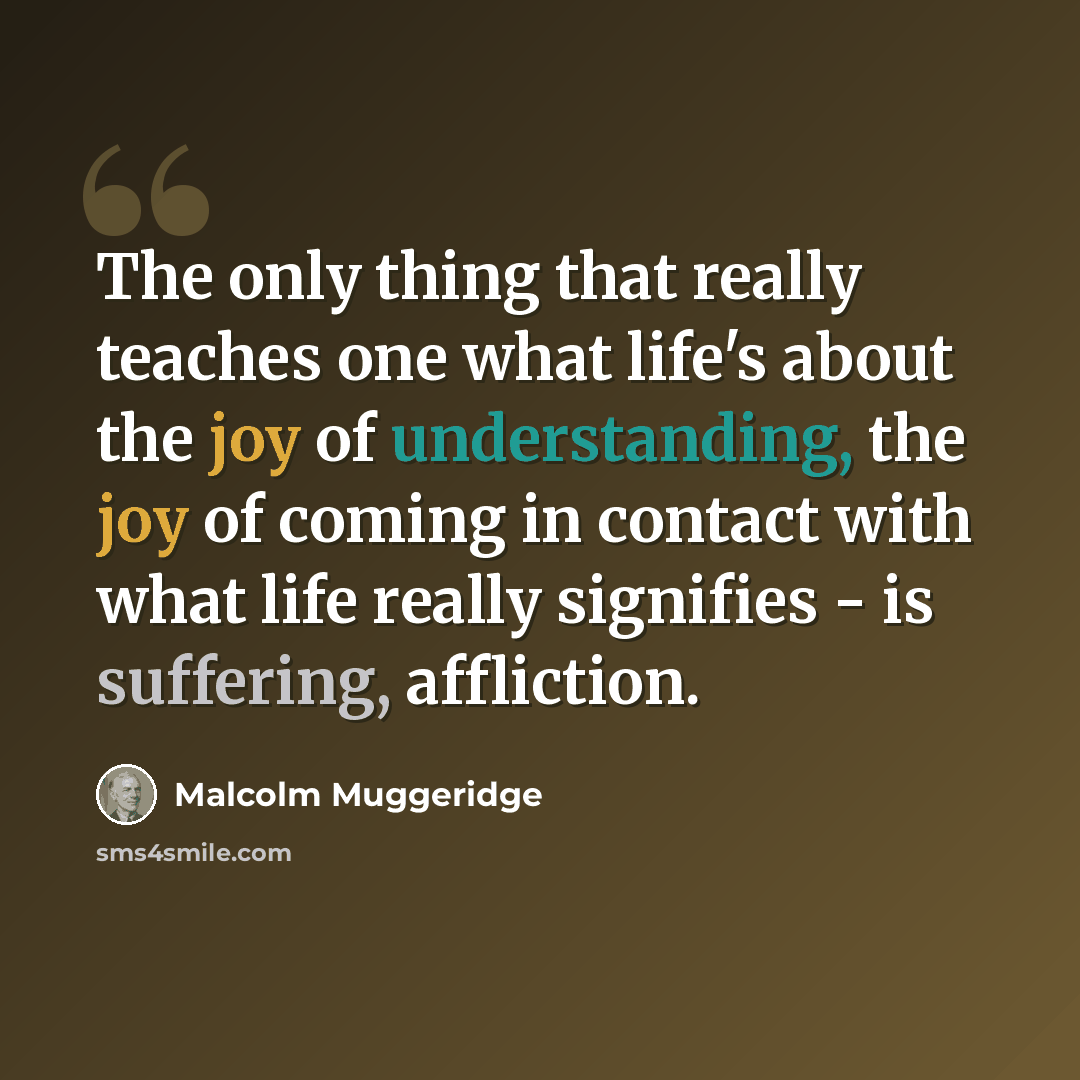 “The only thing that really teaches one what life's about the joy of understanding, the joy of coming in contact with what life really signifies - is suffering, affliction.” quote by Malcolm Muggeridge