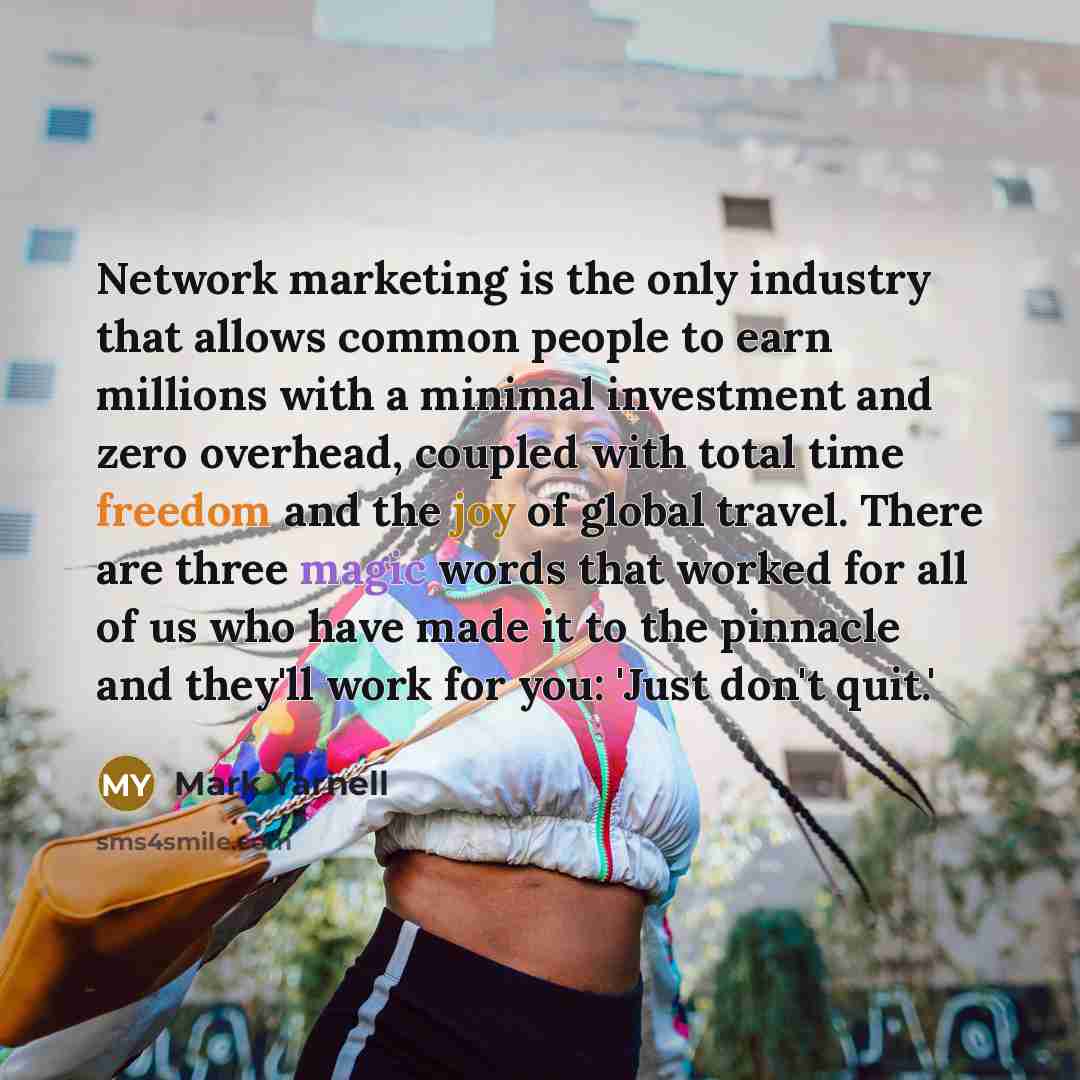 “Network marketing is the only industry that allows common people to earn millions with a minimal investment and zero overhead, coupled with total time freedom and the joy of global travel. There are three magic words that worked for all of us who have made it to the pinnacle and they'll work for…” quote by Mark Yarnell