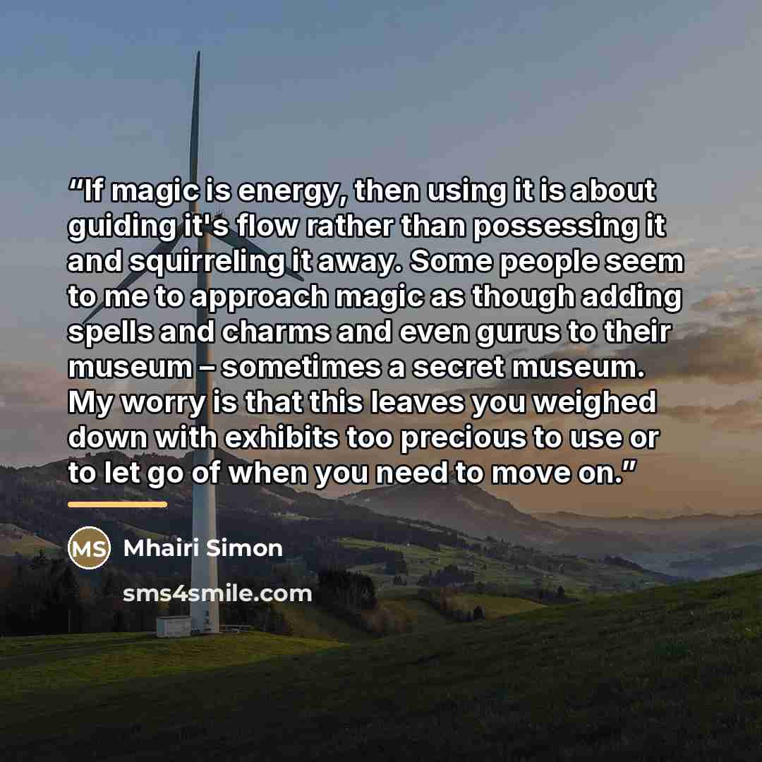“If magic is energy, then using it is about guiding it's flow rather than possessing it and squirreling it away. Some people seem to me to approach magic as though adding spells and charms and even gurus to their museum – sometimes a secret museum. My worry is that this leaves you weighed down with…” quote by Mhairi Simon