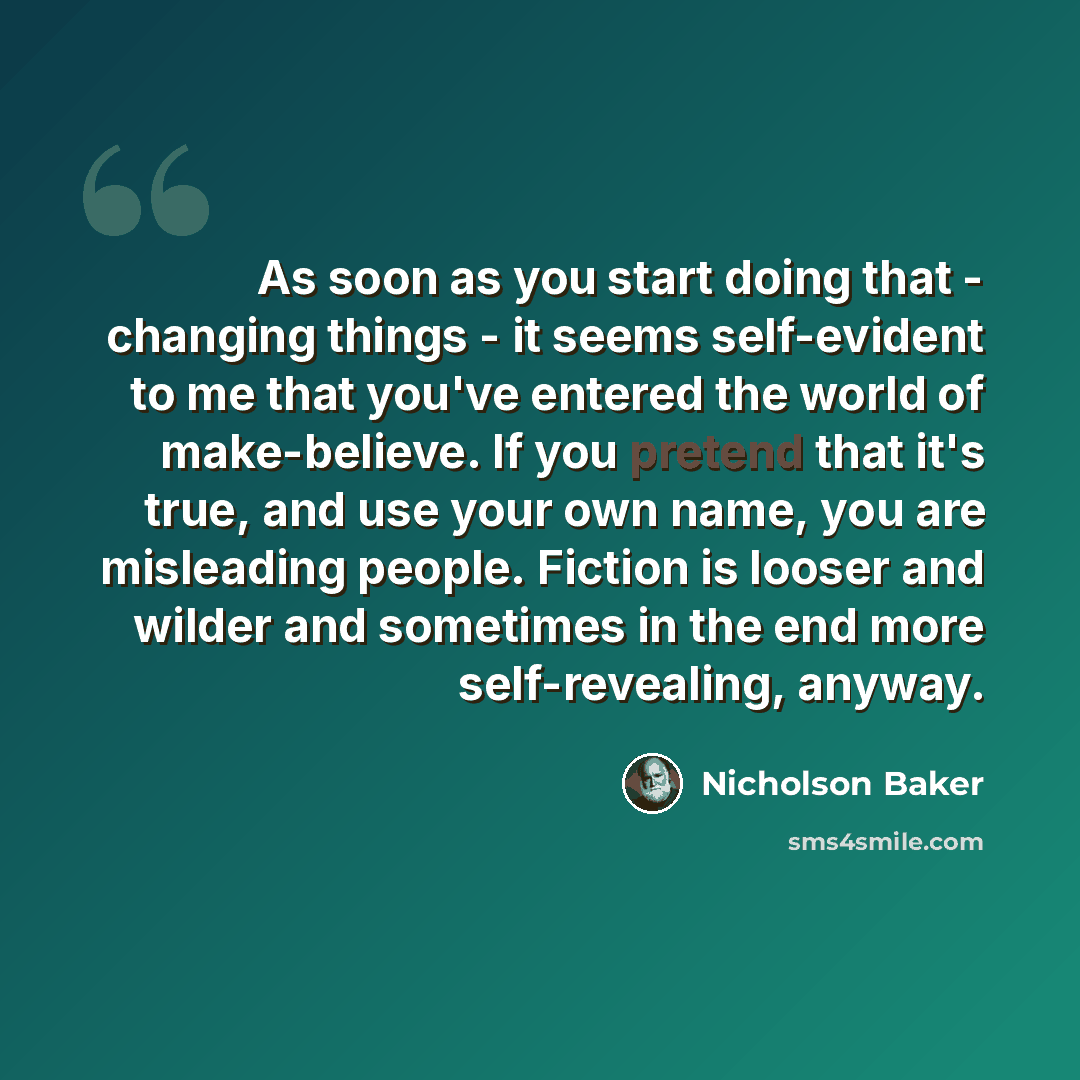 “As soon as you start doing that - changing things - it seems self-evident to me that you've entered the world of make-believe. If you pretend that it's true, and use your own name, you are misleading people. Fiction is looser and wilder and sometimes in the end more self-revealing, anyway.” quote by Nicholson Baker