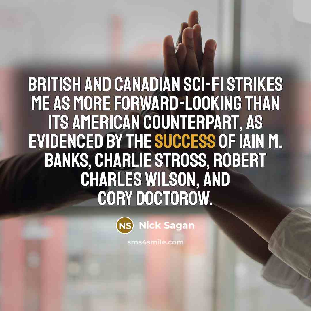 “British and Canadian sci-fi strikes me as more forward-looking than its American counterpart, as evidenced by the success of Iain M. Banks, Charlie Stross, Robert Charles Wilson, and Cory Doctorow.” quote by Nick Sagan