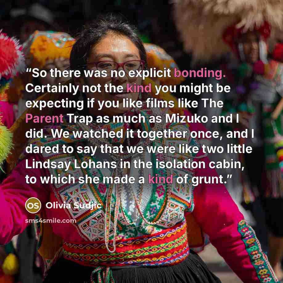 “So there was no explicit bonding. Certainly not the kind you might be expecting if you like films like The Parent Trap as much as Mizuko and I did. We watched it together once, and I dared to say that we were like two little Lindsay Lohans in the isolation cabin, to which she made a kind of grunt.” quote by Olivia Sudjic