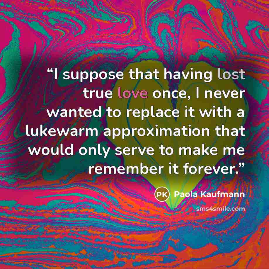 “I suppose that having lost true love once, I never wanted to replace it with a lukewarm approximation that would only serve to make me remember it forever.” quote by Paola Kaufmann