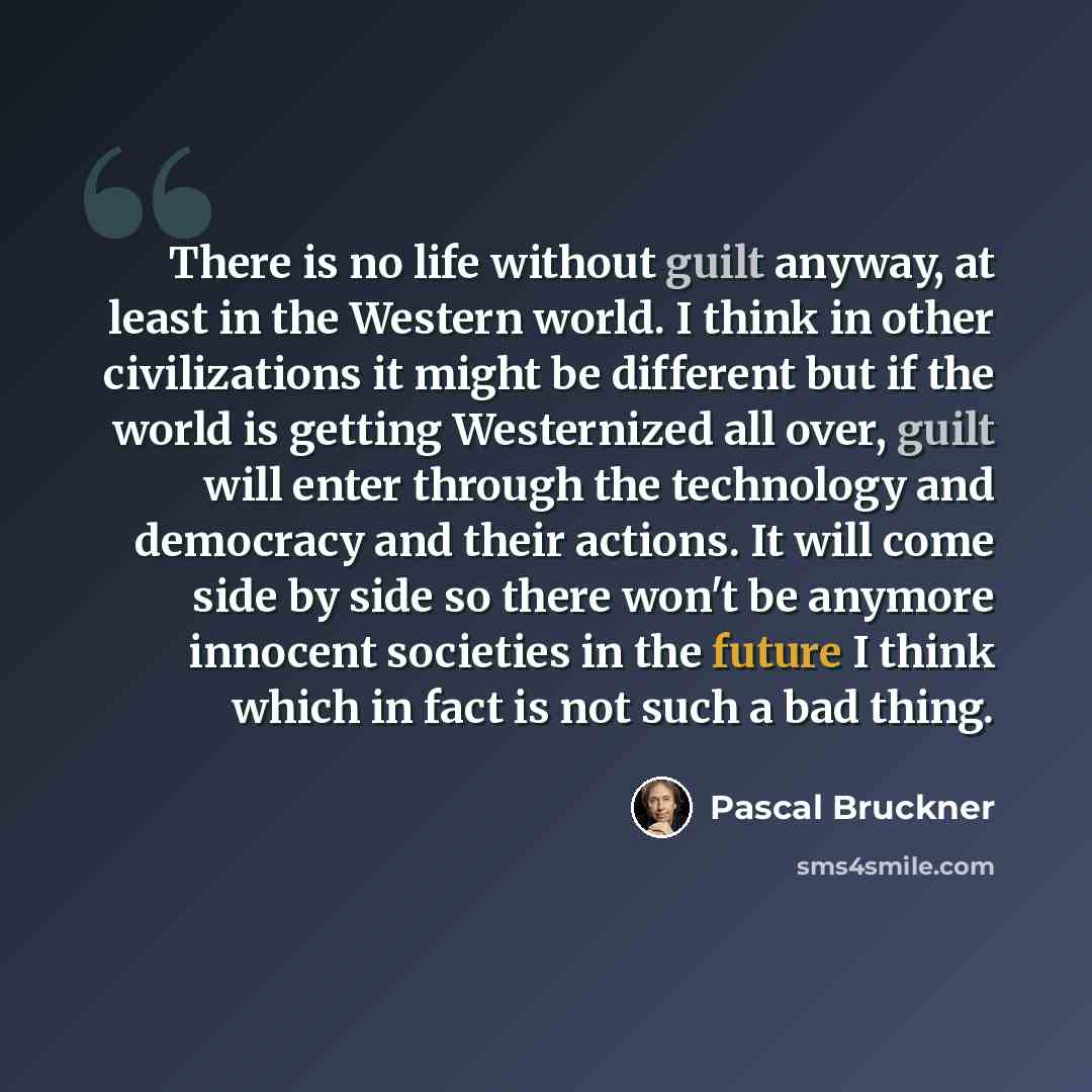 “There is no life without guilt anyway, at least in the Western world. I think in other civilizations it might be different but if the world is getting Westernized all over, guilt will enter through the technology and democracy and their actions. It will come side by side so there won't be anymore…” quote by Pascal Bruckner
