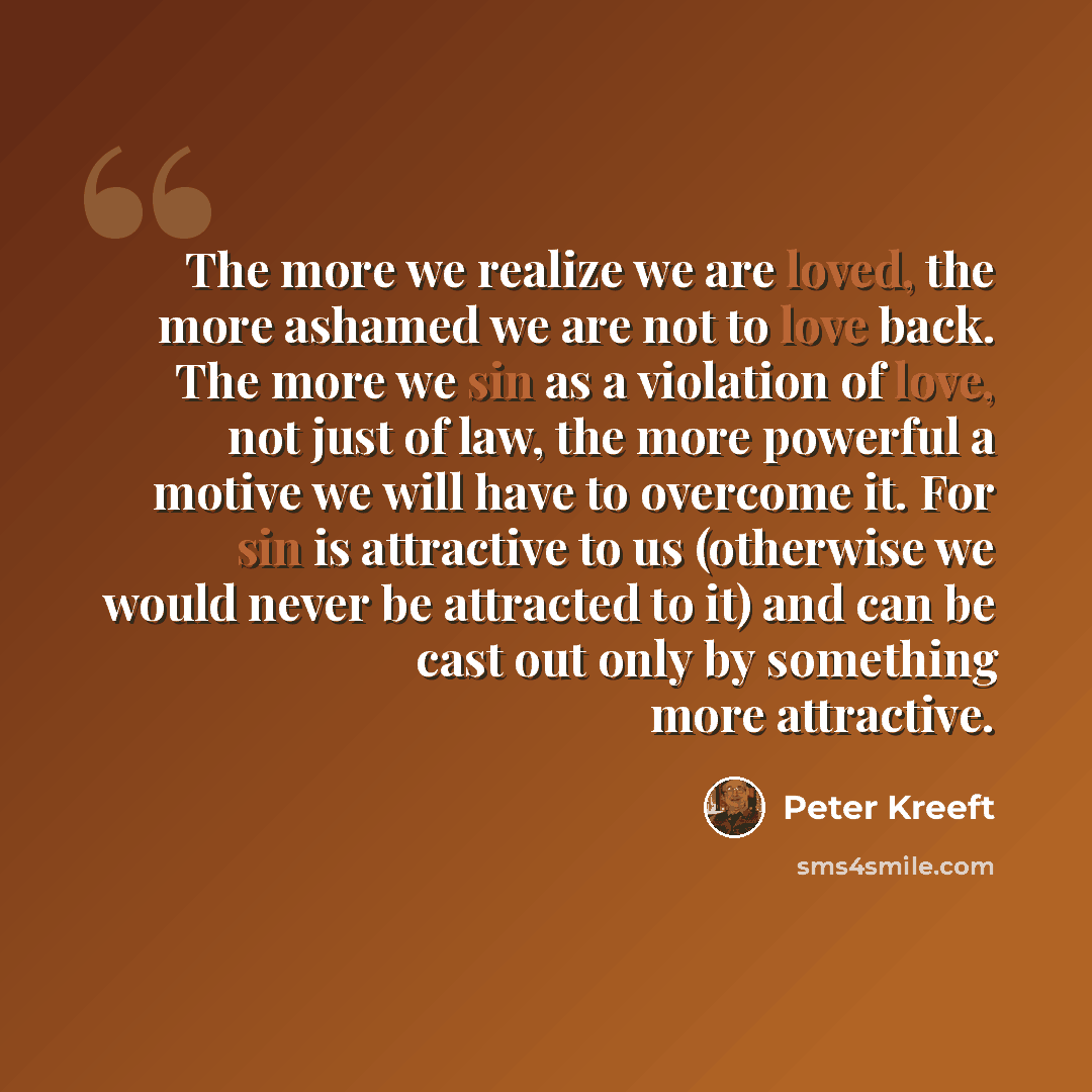 “The more we realize we are loved, the more ashamed we are not to love back. The more we sin as a violation of love, not just of law, the more powerful a motive we will have to overcome it. For sin is attractive to us (otherwise we would never be attracted to it) and can be cast out only by…” quote by Peter Kreeft