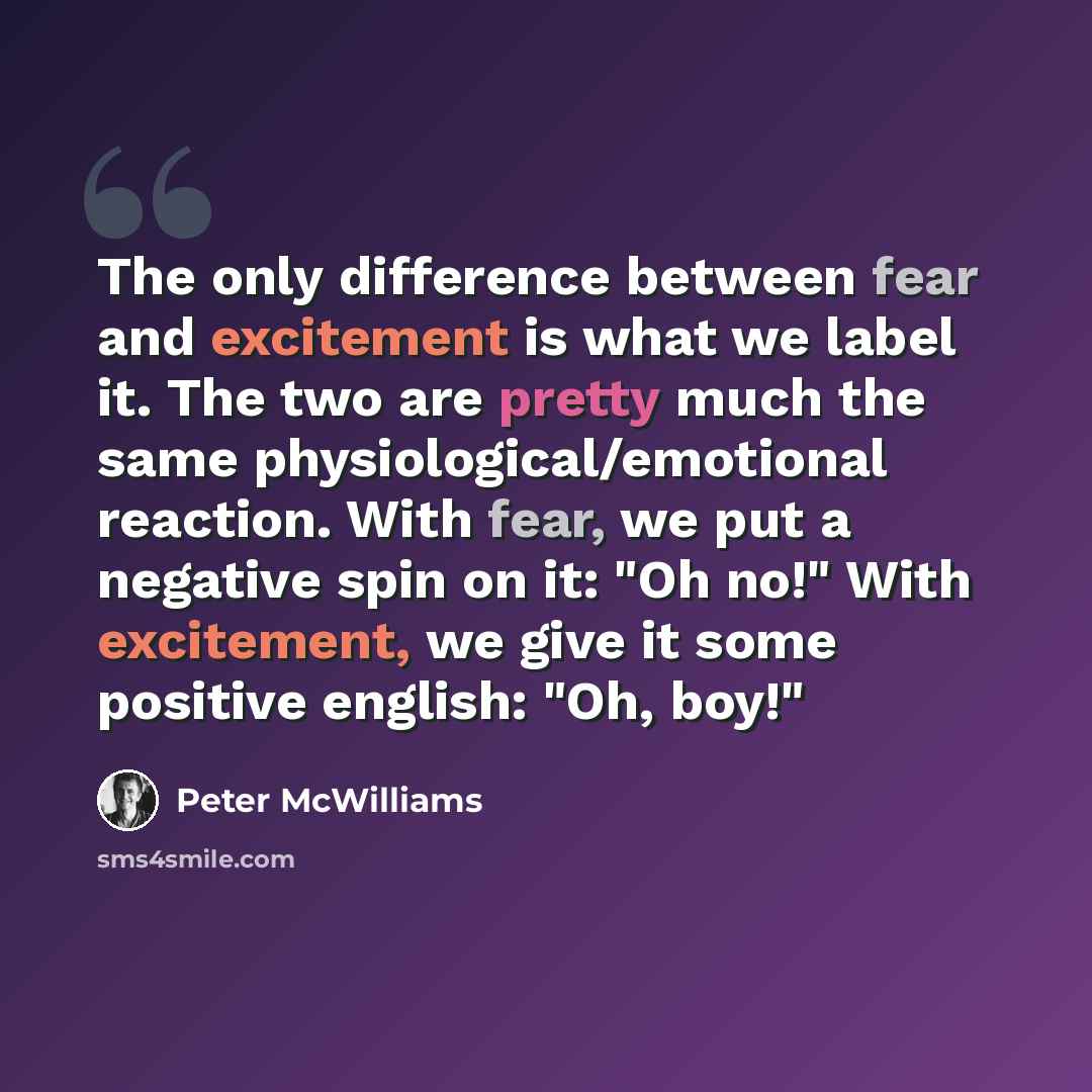 “The only difference between fear and excitement is what we label it. The two are pretty much the same physiological/emotional reaction. With fear, we put a negative spin on it: "Oh no!" With excitement, we give it some positive english: "Oh, boy!"” quote by Peter McWilliams