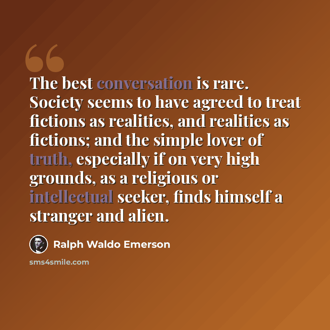 “The best conversation is rare. Society seems to have agreed to treat fictions as realities, and realities as fictions; and the simple lover of truth, especially if on very high grounds, as a religious or intellectual seeker, finds himself a stranger and alien.” quote by Ralph Waldo Emerson
