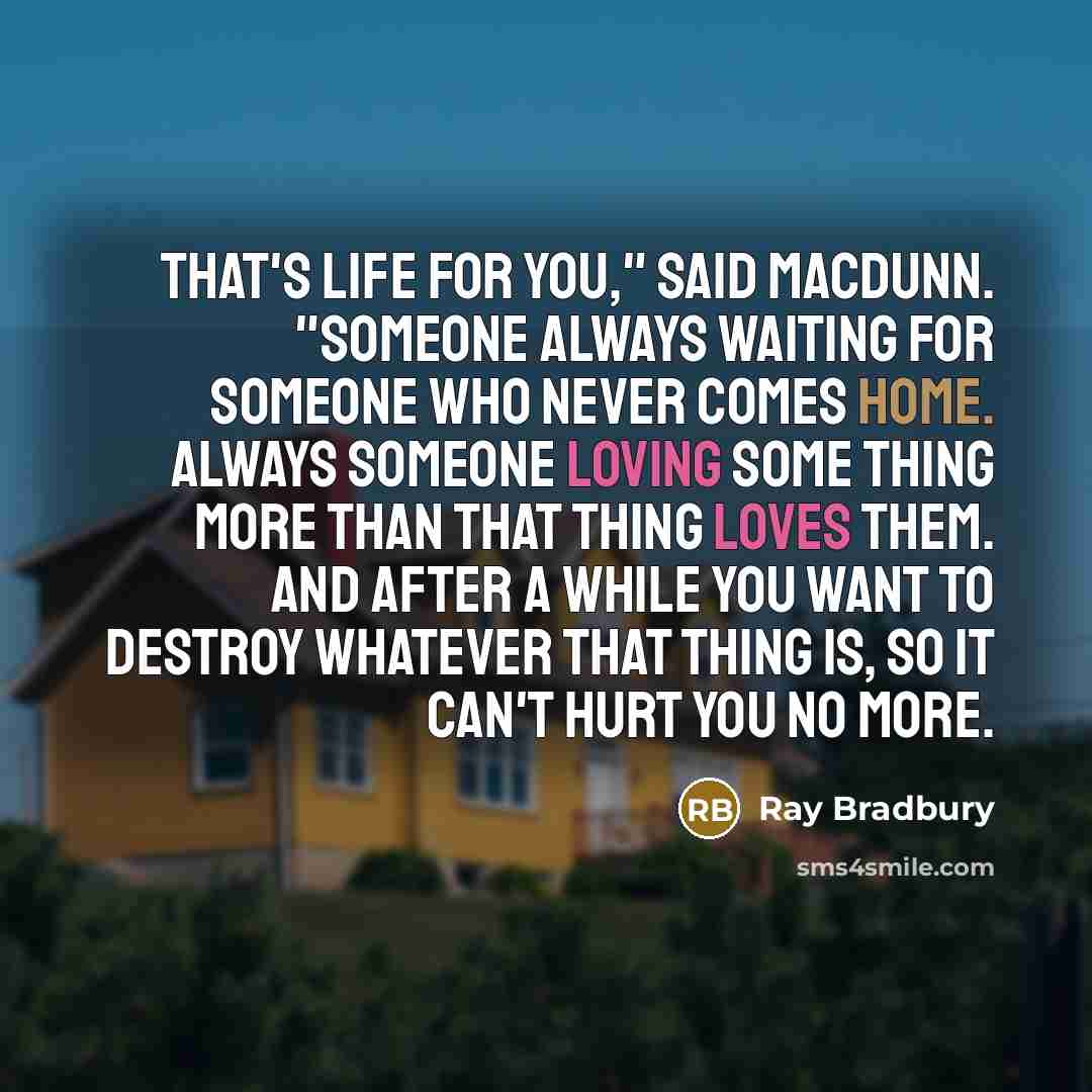 “That's life for you," said MacDunn. "Someone always waiting for someone who never comes home. Always someone loving some thing more than that thing loves them. And after a while you want to destroy whatever that thing is, so it can't hurt you no more.” quote by Ray Bradbury