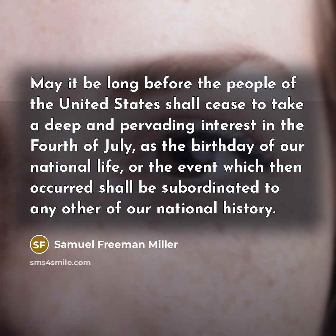 “May it be long before the people of the United States shall cease to take a deep and pervading interest in the Fourth of July, as the birthday of our national life, or the event which then occurred shall be subordinated to any other of our national history.” quote by Samuel Freeman Miller