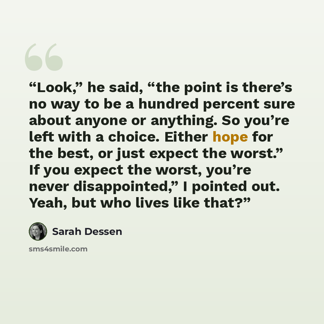 “Look,” he said, “the point is there’s no way to be a hundred percent sure about anyone or anything. So you’re left with a choice. Either hope for the best, or just expect the worst.” If you expect the worst, you’re never disappointed,” I pointed out. Yeah, but who lives like that?” quote by Sarah Dessen