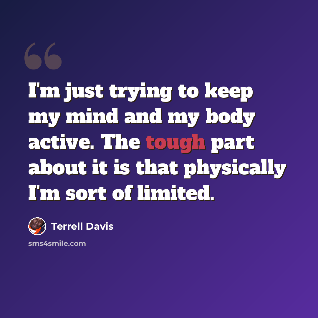 “I'm just trying to keep my mind and my body active. The tough part about it is that physically I'm sort of limited.” quote by Terrell Davis