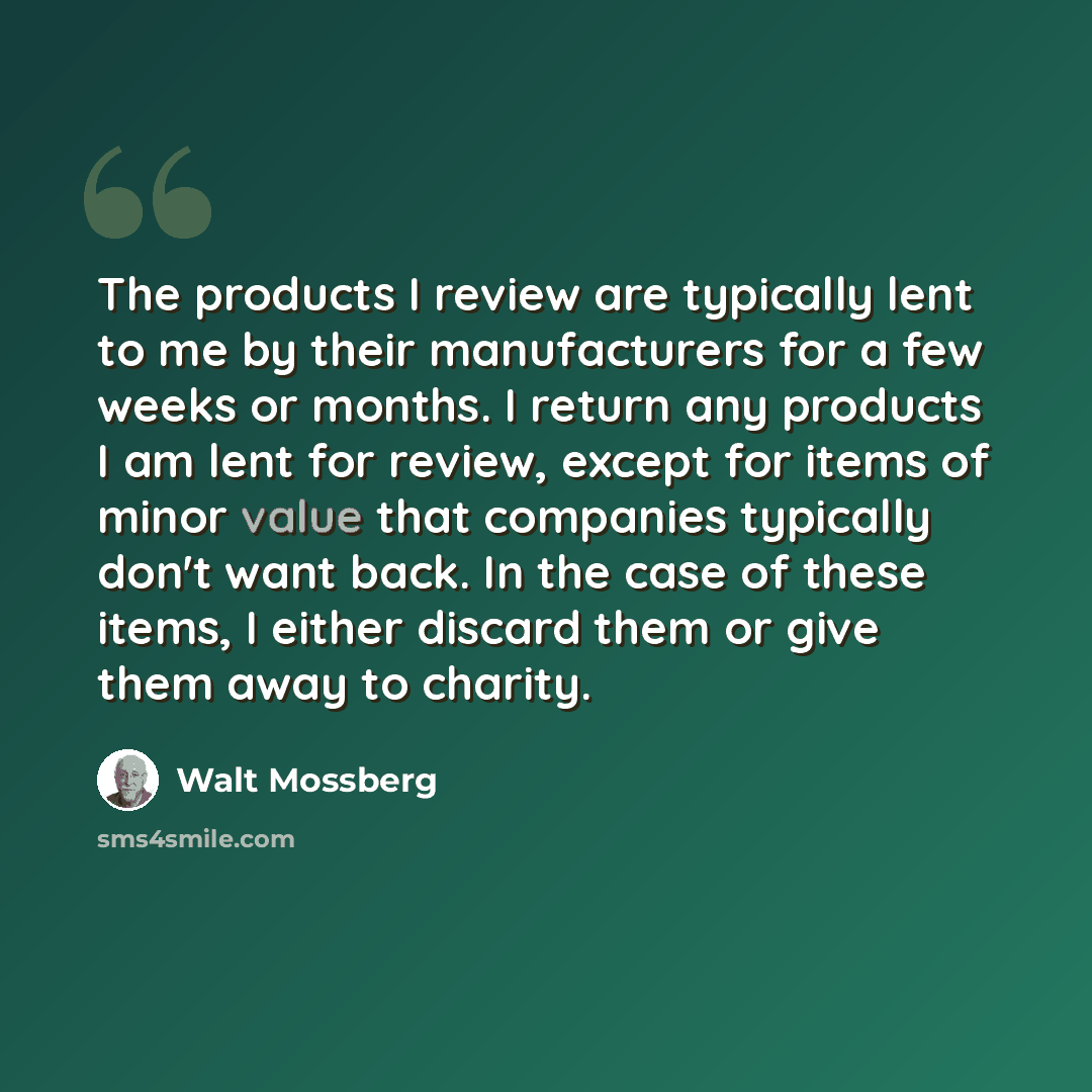 “The products I review are typically lent to me by their manufacturers for a few weeks or months. I return any products I am lent for review, except for items of minor value that companies typically don't want back. In the case of these items, I either discard them or give them away to charity.” quote by Walt Mossberg