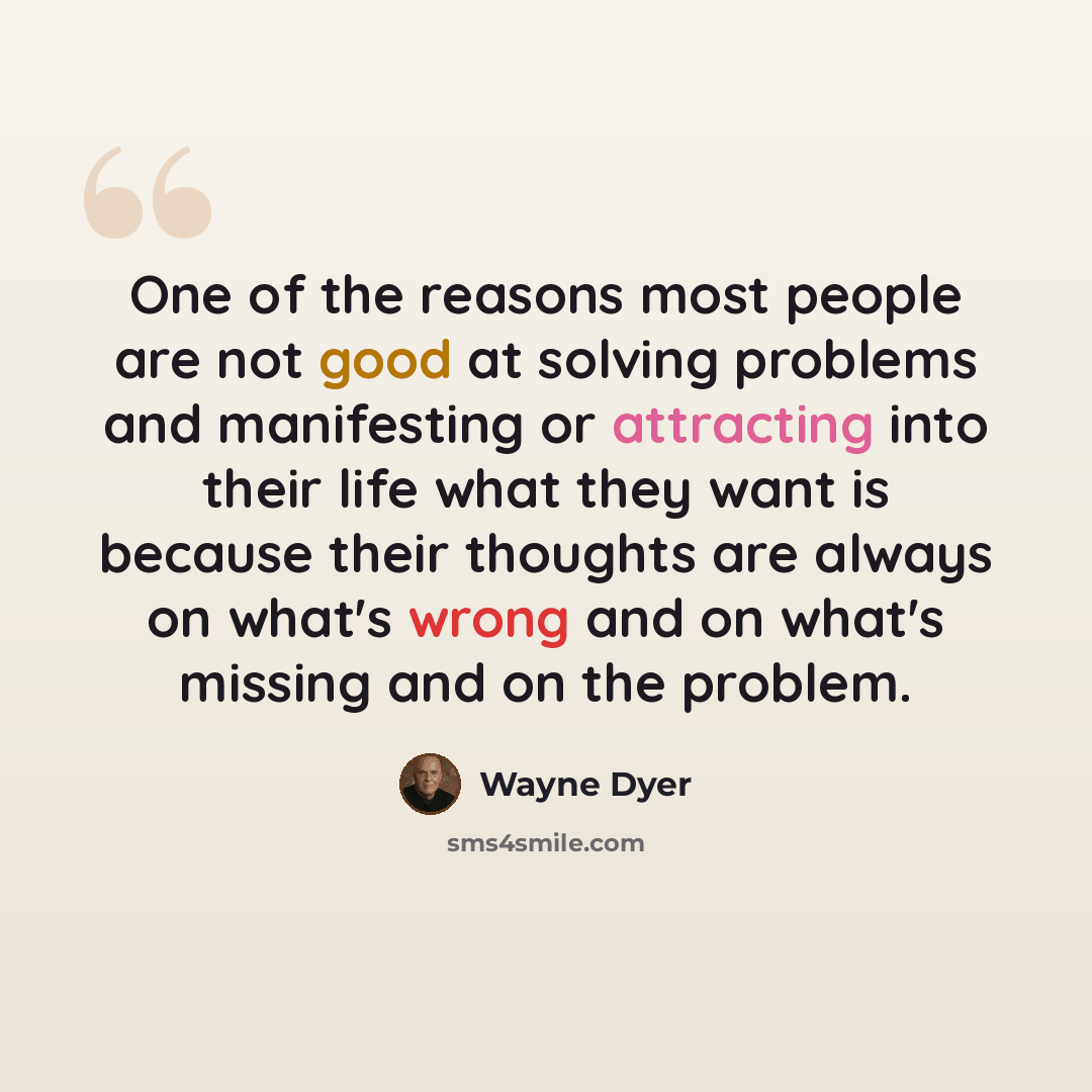“One of the reasons most people are not good at solving problems and manifesting or attracting into their life what they want is because their thoughts are always on what's wrong and on what's missing and on the problem.” quote by Wayne Dyer