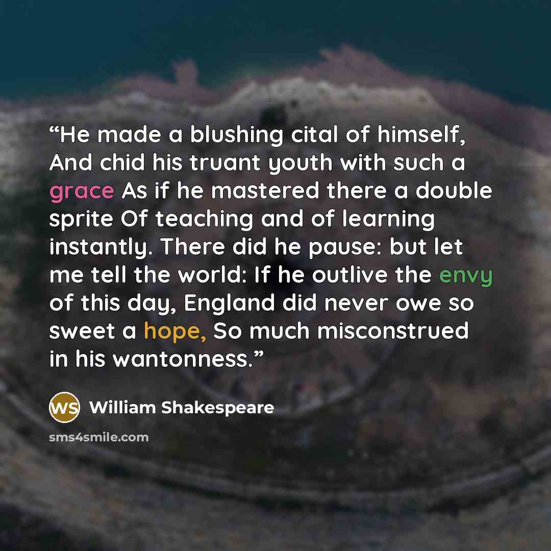 “He made a blushing cital of himself, And chid his truant youth with such a grace As if he mastered there a double sprite Of teaching and of learning instantly. There did he pause: but let me tell the world: If he outlive the envy of this day, England did never owe so sweet a hope, So much…” quote by William Shakespeare
