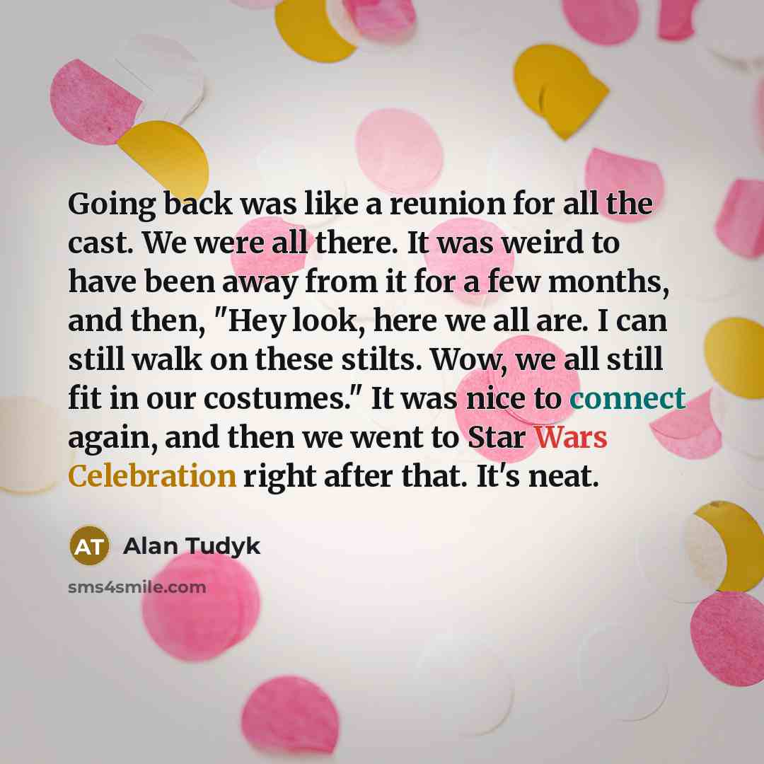 “Going back was like a reunion for all the cast. We were all there. It was weird to have been away from it for a few months, and then, "Hey look, here we all are. I can still walk on these stilts. Wow, we all still fit in our costumes." It was nice to connect again, and then we went to Star Wars…” quote by Alan Tudyk