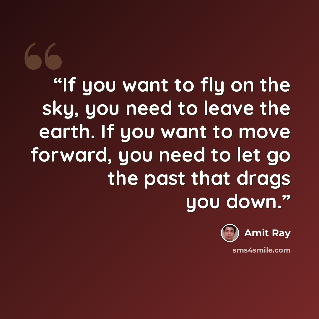 “If you want to fly on the sky, you need to leave the earth. If you want to move forward, you need to let go the past that drags you down.” quote by Amit Ray