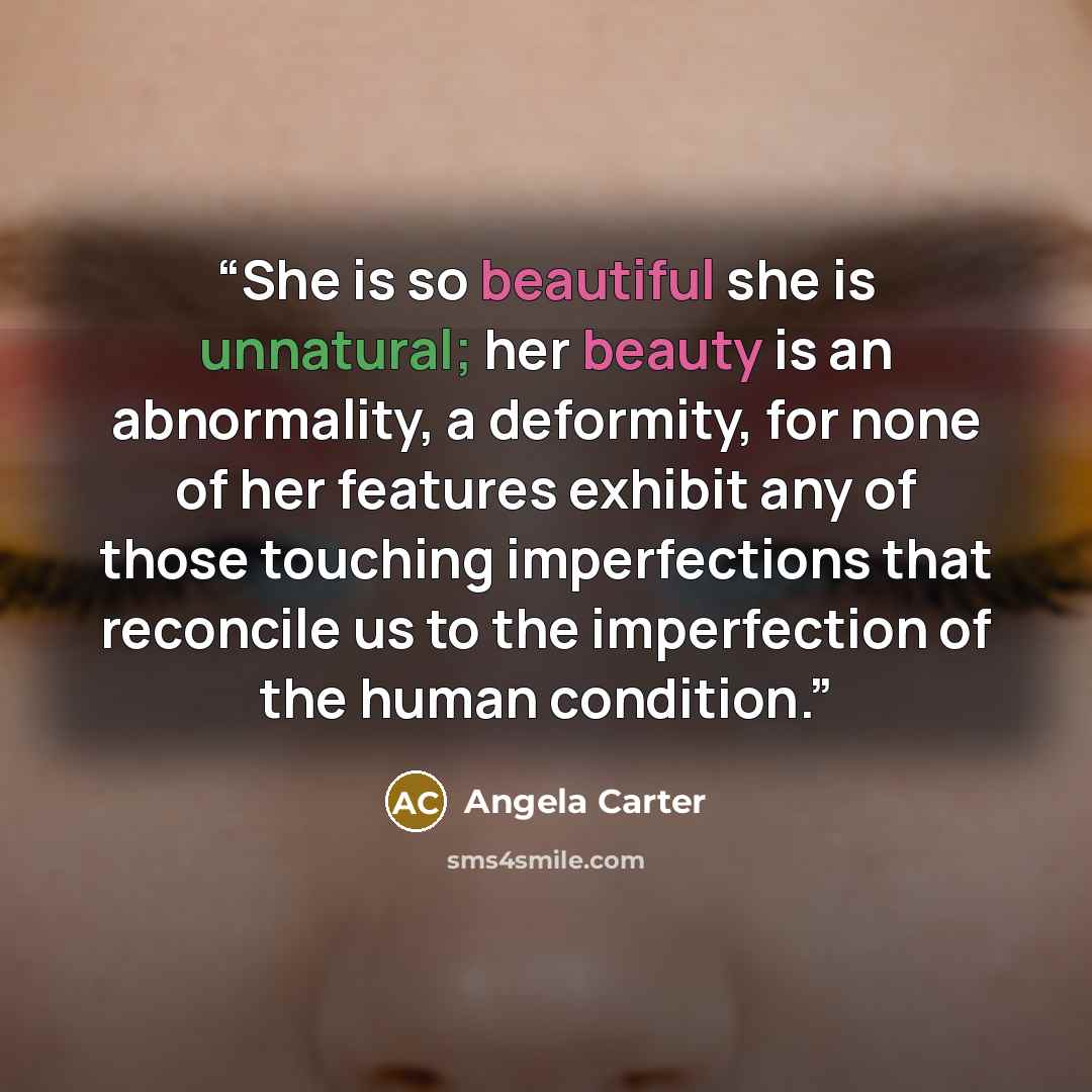“She is so beautiful she is unnatural; her beauty is an abnormality, a deformity, for none of her features exhibit any of those touching imperfections that reconcile us to the imperfection of the human condition.” quote by Angela Carter