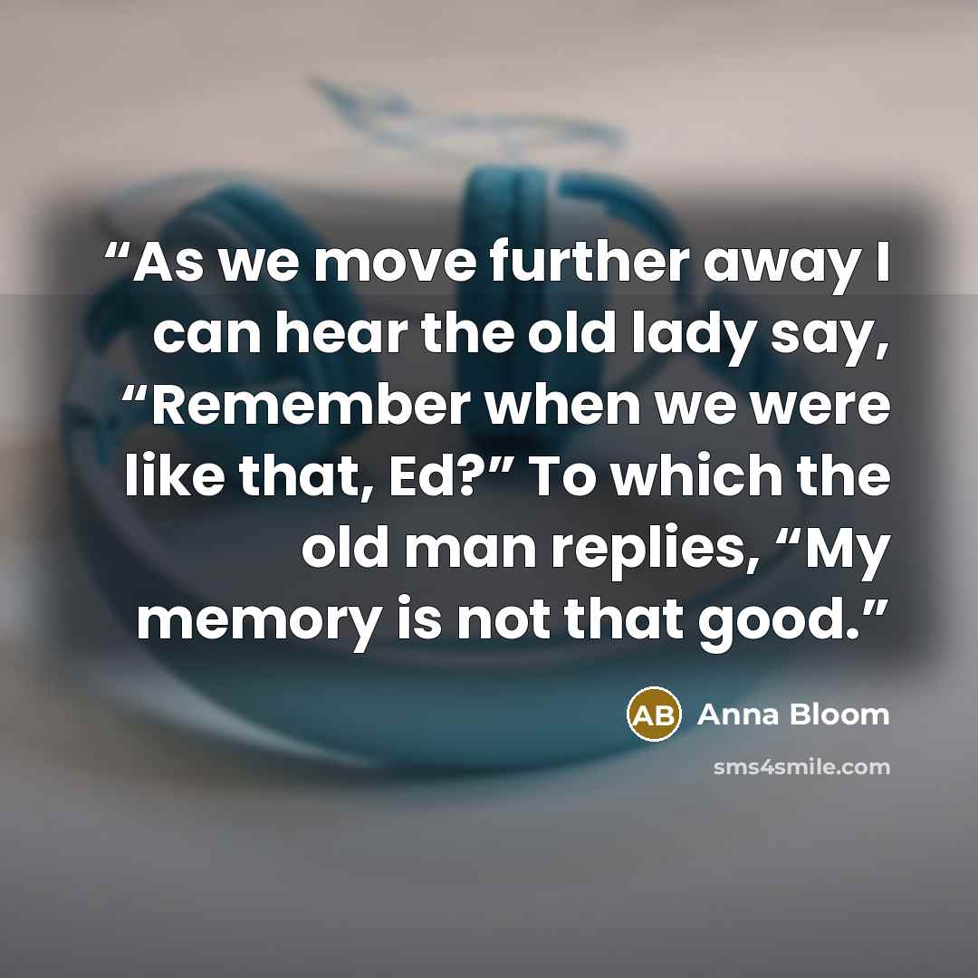 “As we move further away I can hear the old lady say, “Remember when we were like that, Ed?” To which the old man replies, “My memory is not that good.” quote by Anna Bloom