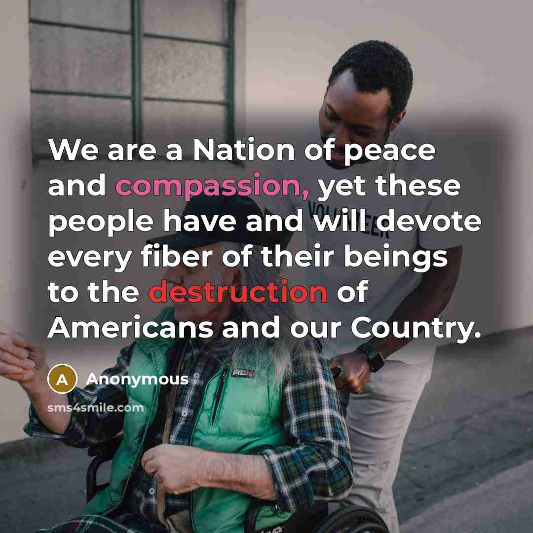 “We are a Nation of peace and compassion, yet these people have and will devote every fiber of their beings to the destruction of Americans and our Country.” quote by Anonymous