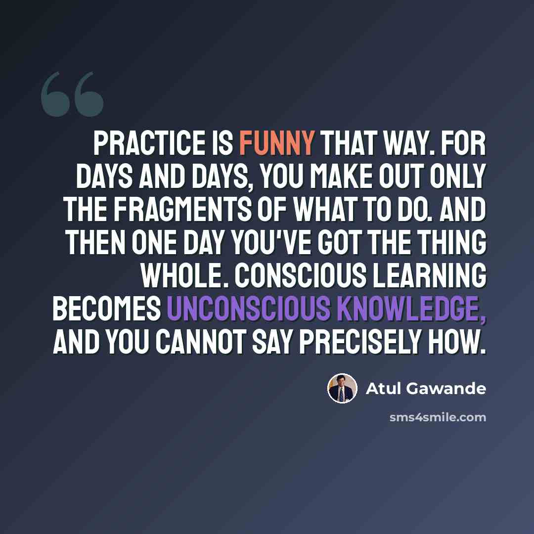 “Practice is funny that way. For days and days, you make out only the fragments of what to do. And then one day you've got the thing whole. Conscious learning becomes unconscious knowledge, and you cannot say precisely how.” quote by Atul Gawande