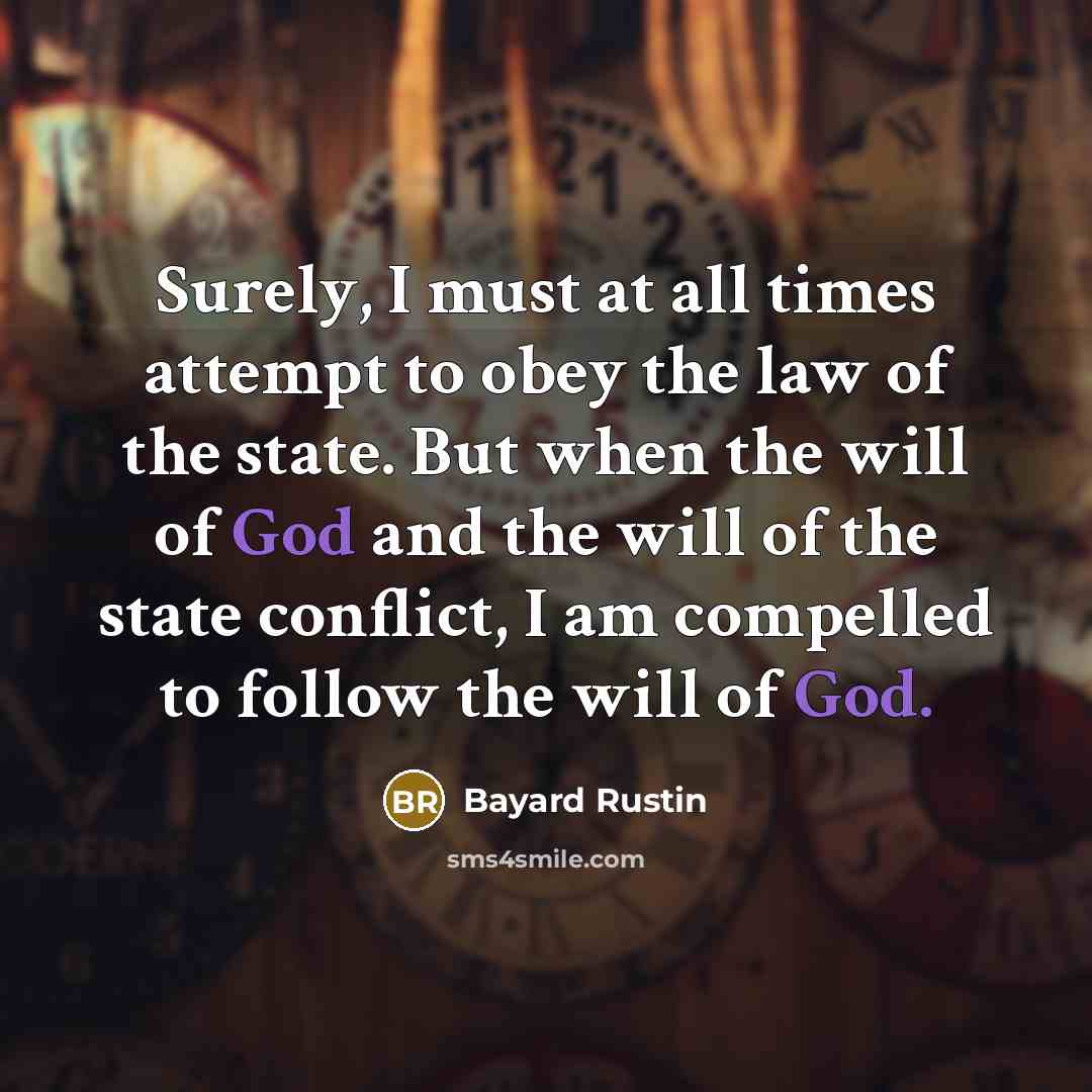“Surely, I must at all times attempt to obey the law of the state. But when the will of God and the will of the state conflict, I am compelled to follow the will of God.” quote by Bayard Rustin