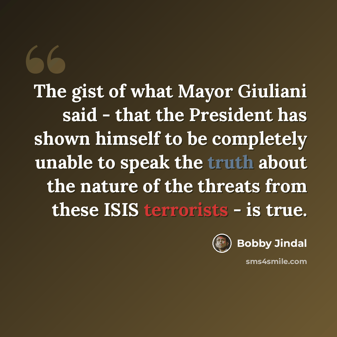 “The gist of what Mayor Giuliani said - that the President has shown himself to be completely unable to speak the truth about the nature of the threats from these ISIS terrorists - is true.” quote by Bobby Jindal
