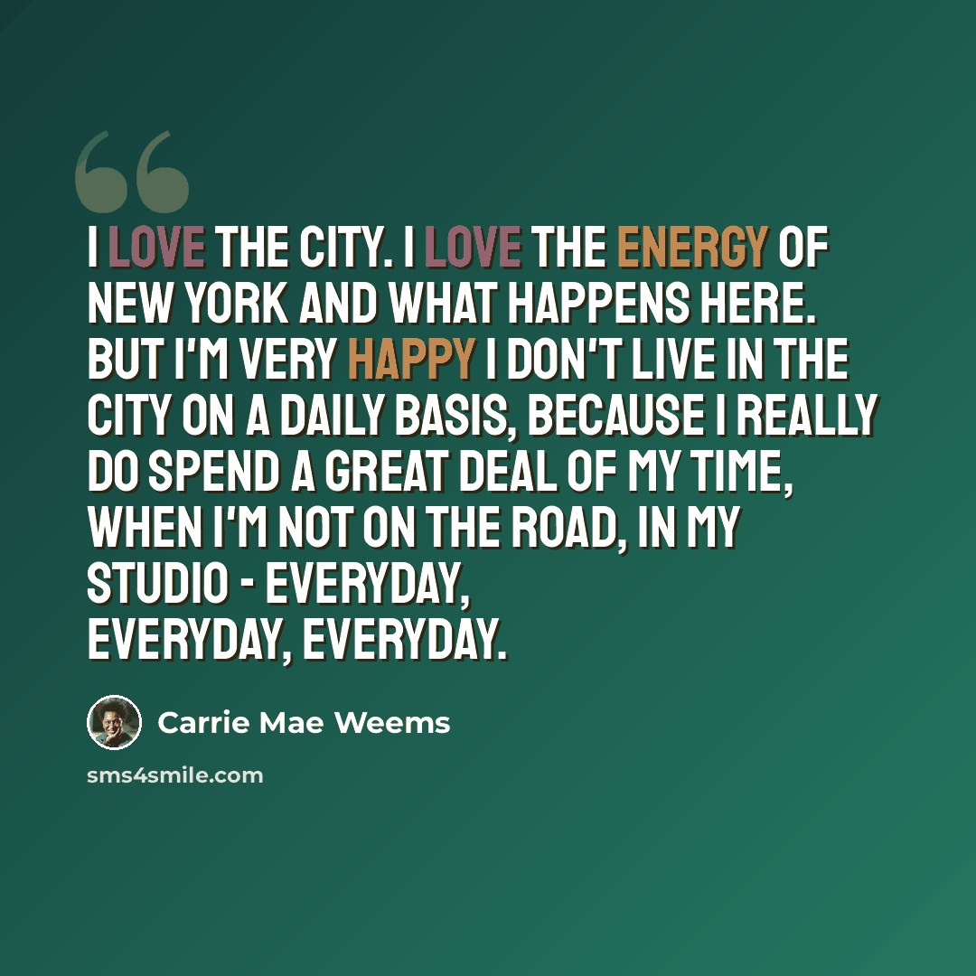 “I love the city. I love the energy of New York and what happens here. But I'm very happy I don't live in the city on a daily basis, because I really do spend a great deal of my time, when I'm not on the road, in my studio - everyday, everyday, everyday.” quote by Carrie Mae Weems