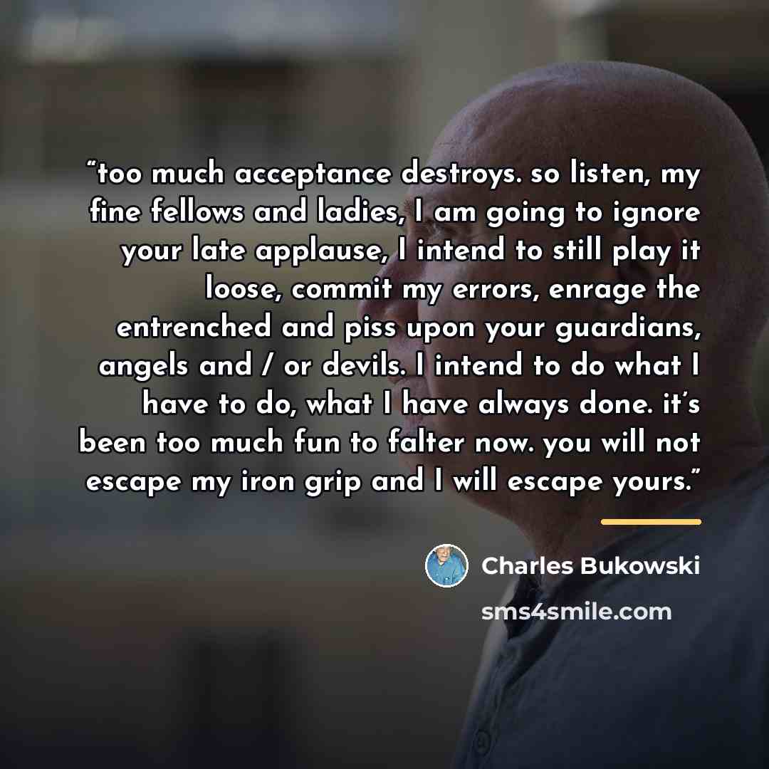 “too much acceptance destroys. so listen, my fine fellows and ladies, I am going to ignore your late applause, I intend to still play it loose, commit my errors, enrage the entrenched and piss upon your guardians, angels and / or devils. I intend to do what I have to do, what I have always done…” quote by Charles Bukowski