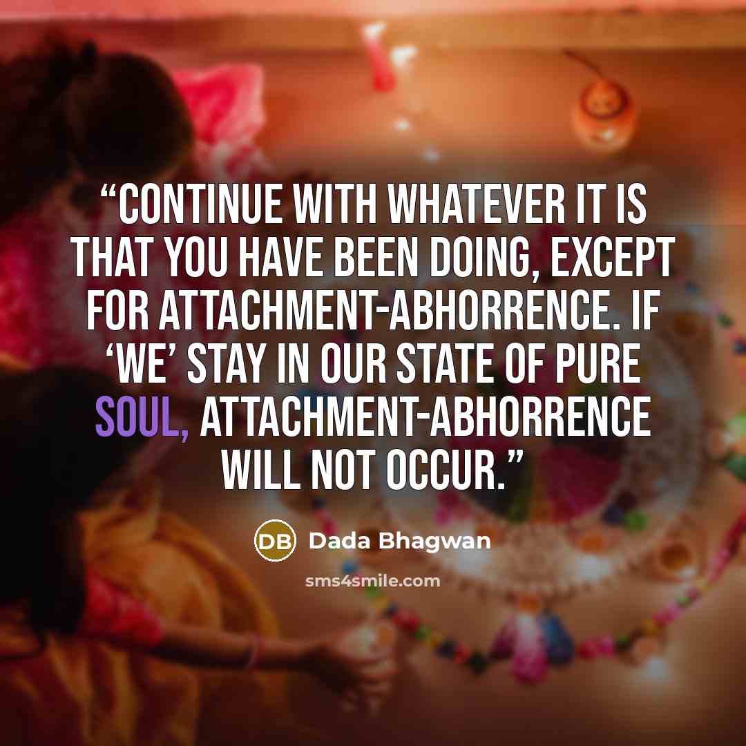 “Continue with whatever it is that you have been doing, except for attachment-abhorrence. If ‘we’ stay in our state of Pure Soul, attachment-abhorrence will not occur.” quote by Dada Bhagwan