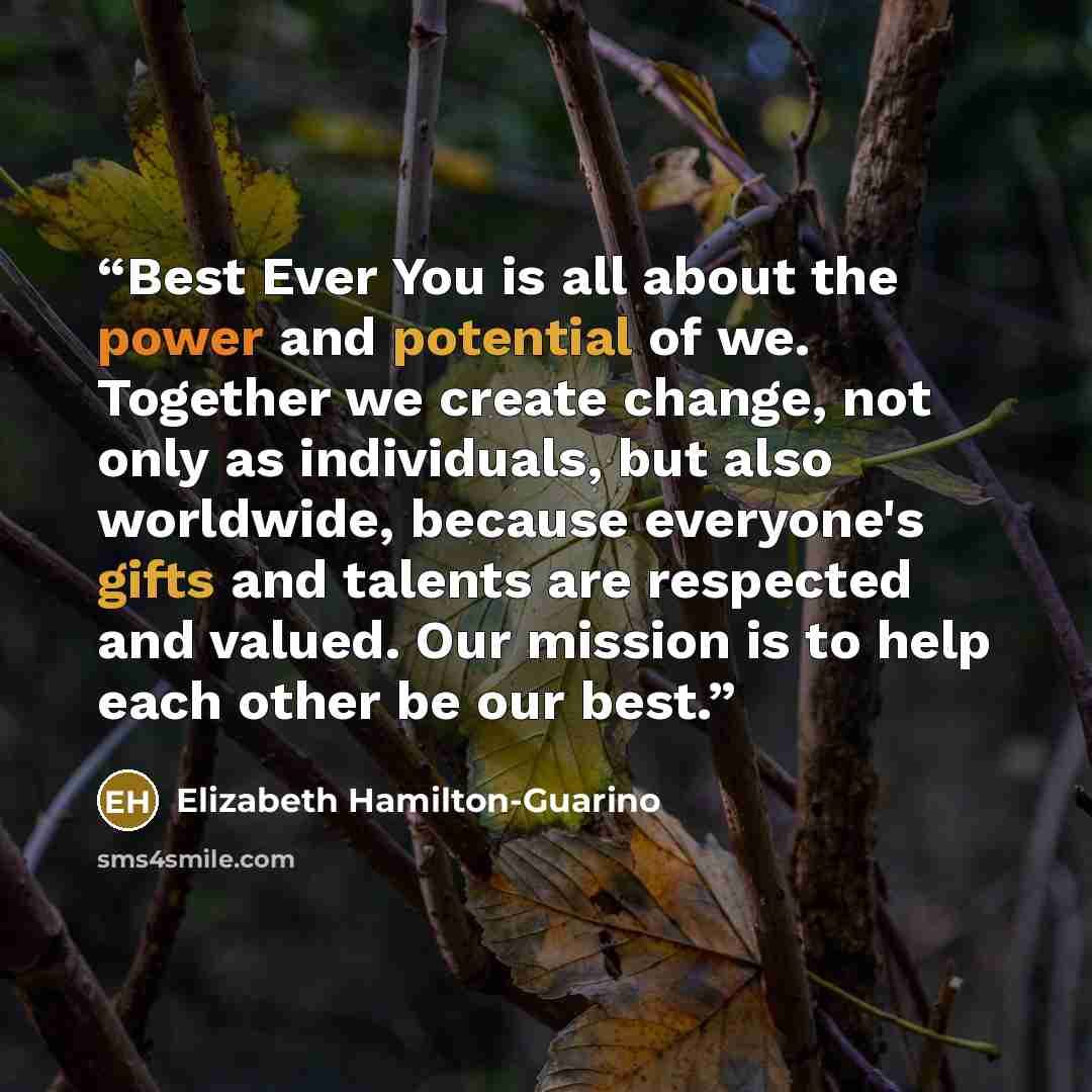 “Best Ever You is all about the power and potential of we. Together we create change, not only as individuals, but also worldwide, because everyone's gifts and talents are respected and valued. Our mission is to help each other be our best.” quote by Elizabeth Hamilton-Guarino