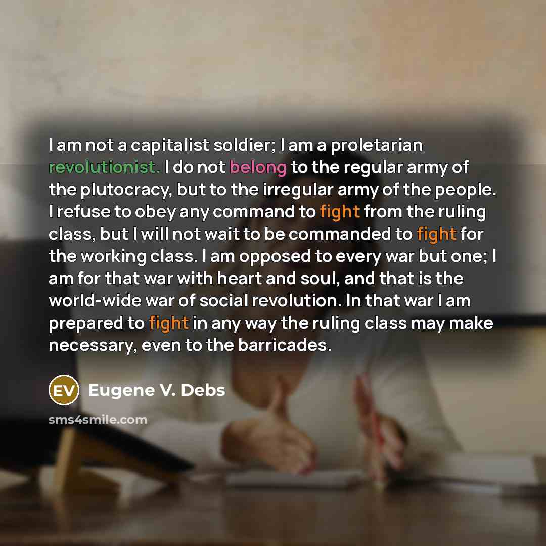 “I am not a capitalist soldier; I am a proletarian revolutionist. I do not belong to the regular army of the plutocracy, but to the irregular army of the people. I refuse to obey any command to fight from the ruling class, but I will not wait to be commanded to fight for the working class. I am…” quote by Eugene V. Debs