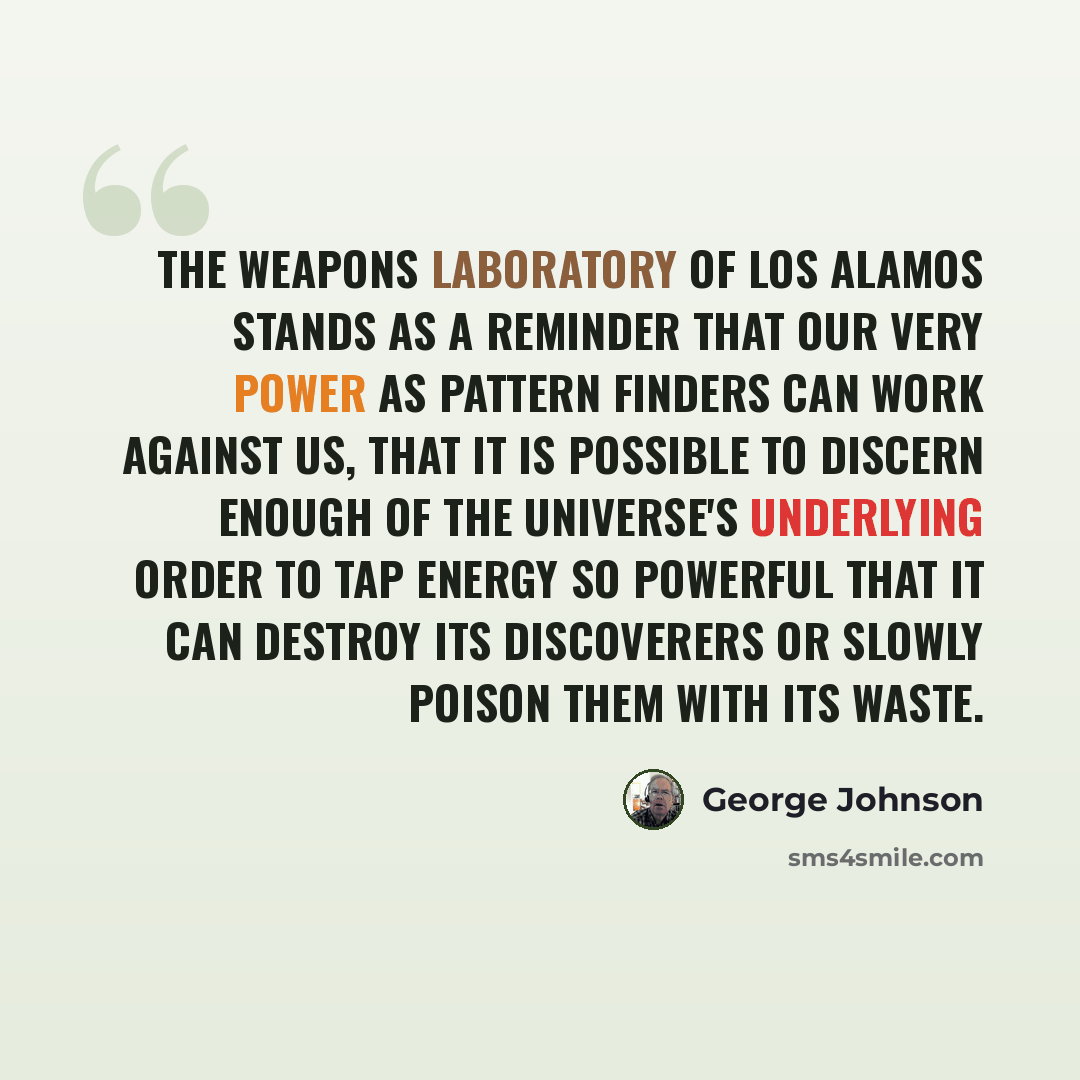 “The weapons laboratory of Los Alamos stands as a reminder that our very power as pattern finders can work against us, that it is possible to discern enough of the universe's underlying order to tap energy so powerful that it can destroy its discoverers or slowly poison them with its waste.” quote by George Johnson