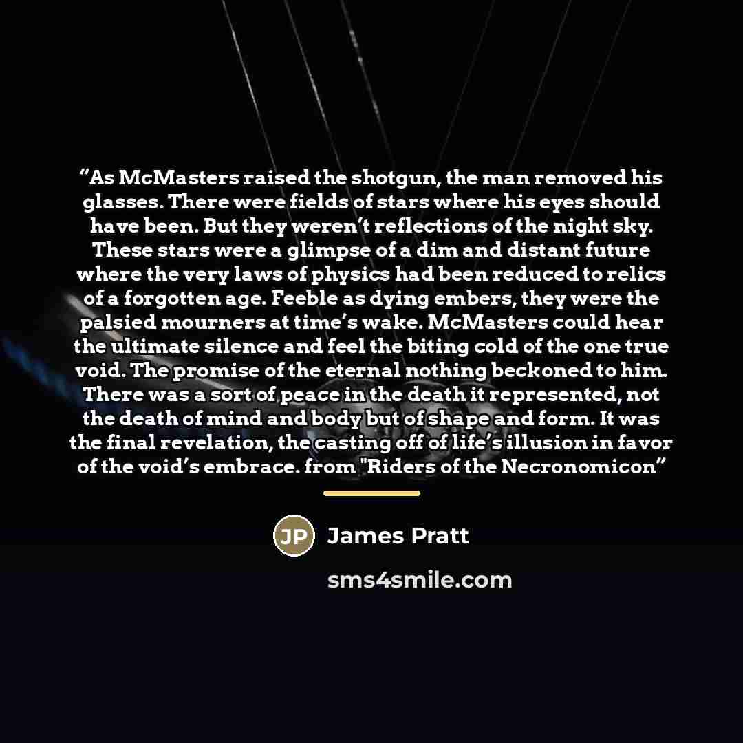 “As McMasters raised the shotgun, the man removed his glasses. There were fields of stars where his eyes should have been. But they weren’t reflections of the night sky. These stars were a glimpse of a dim and distant future where the very laws of physics had been reduced to relics of a forgotten…” quote by James Pratt