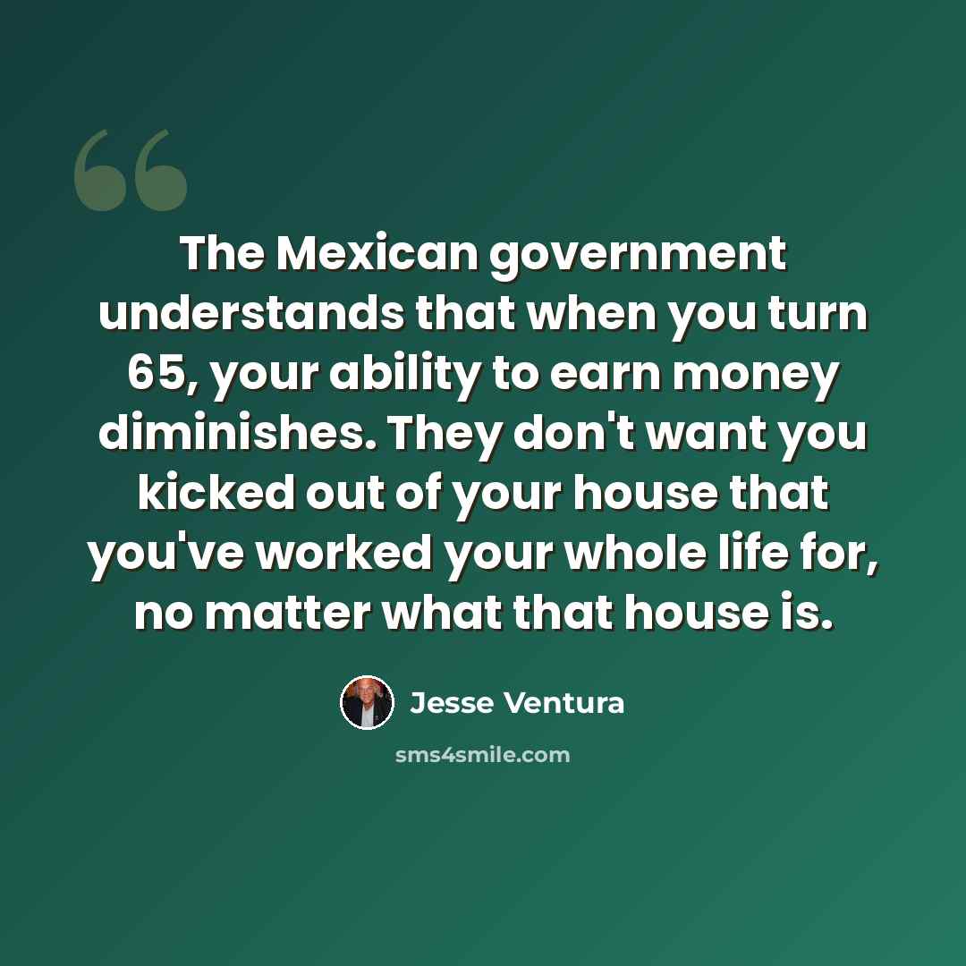 “The Mexican government understands that when you turn 65, your ability to earn money diminishes. They don't want you kicked out of your house that you've worked your whole life for, no matter what that house is.” quote by Jesse Ventura
