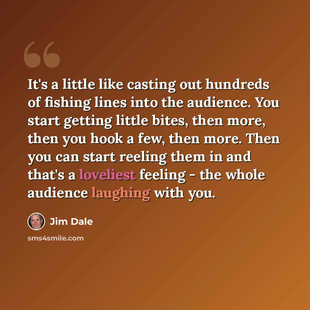 “It's a little like casting out hundreds of fishing lines into the audience. You start getting little bites, then more, then you hook a few, then more. Then you can start reeling them in and that's a loveliest feeling - the whole audience laughing with you.” quote by Jim Dale