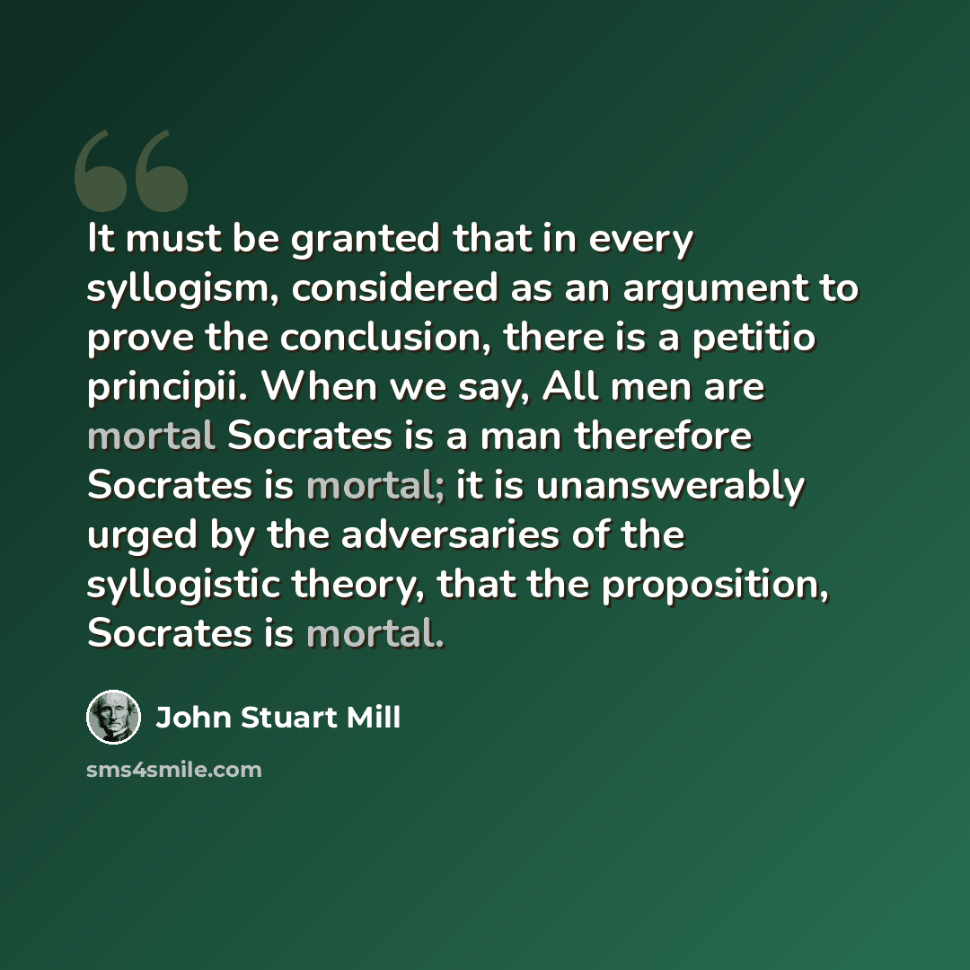 “It must be granted that in every syllogism, considered as an argument to prove the conclusion, there is a petitio principii. When we say, All men are mortal Socrates is a man therefore Socrates is mortal; it is unanswerably urged by the adversaries of the syllogistic theory, that the proposition…” quote by John Stuart Mill