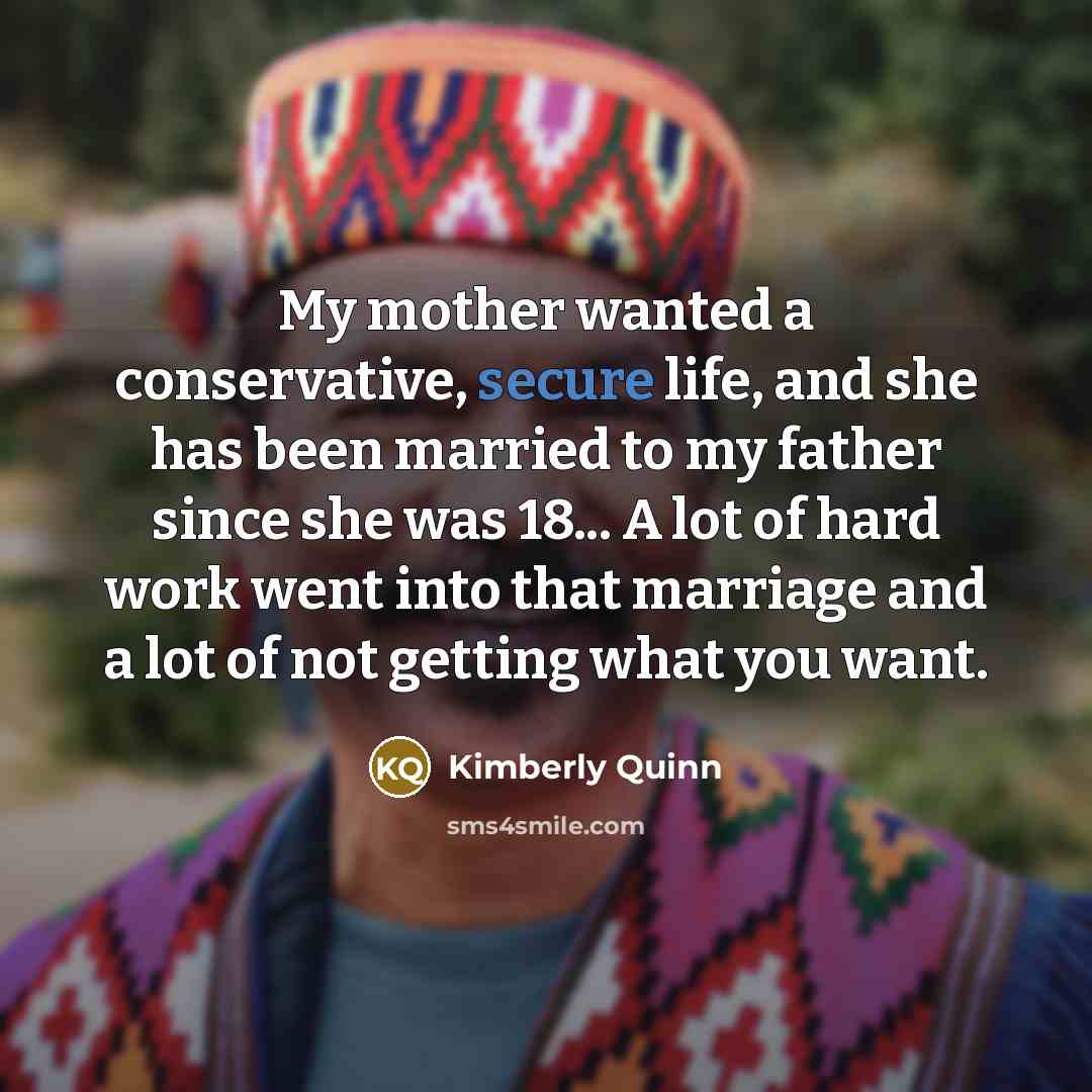 “My mother wanted a conservative, secure life, and she has been married to my father since she was 18... A lot of hard work went into that marriage and a lot of not getting what you want.” quote by Kimberly Quinn