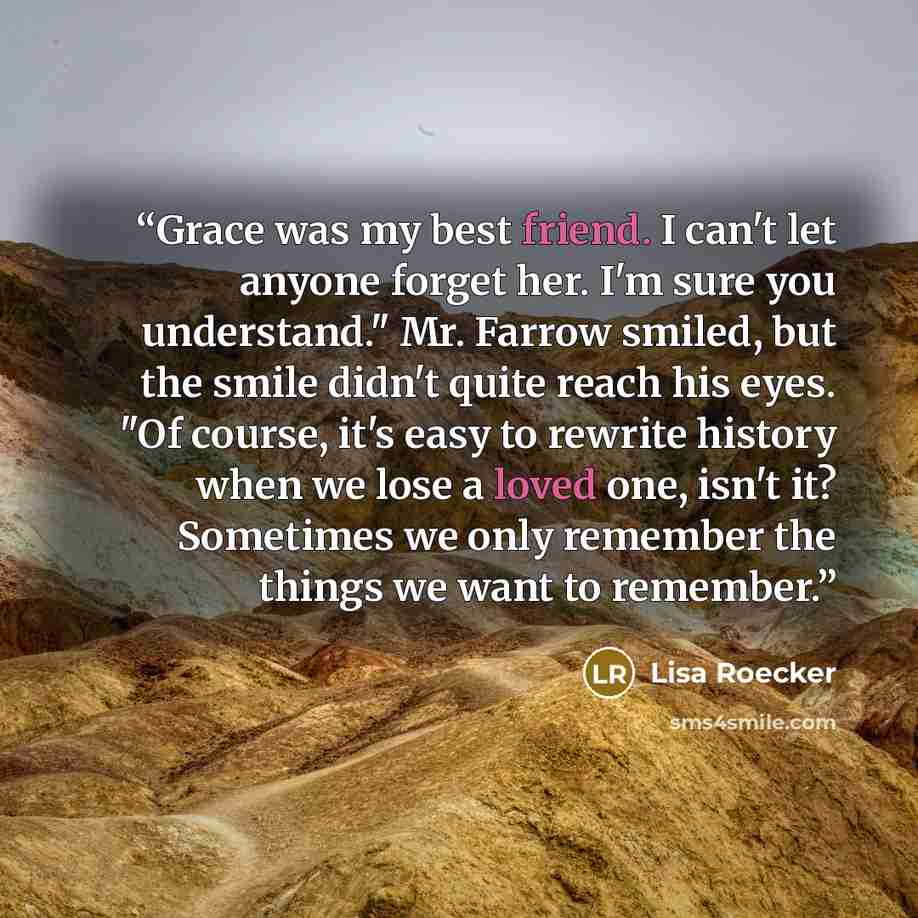 “Grace was my best friend. I can't let anyone forget her. I'm sure you understand." Mr. Farrow smiled, but the smile didn't quite reach his eyes. "Of course, it's easy to rewrite history when we lose a loved one, isn't it? Sometimes we only remember the things we want to remember.” quote by Lisa Roecker