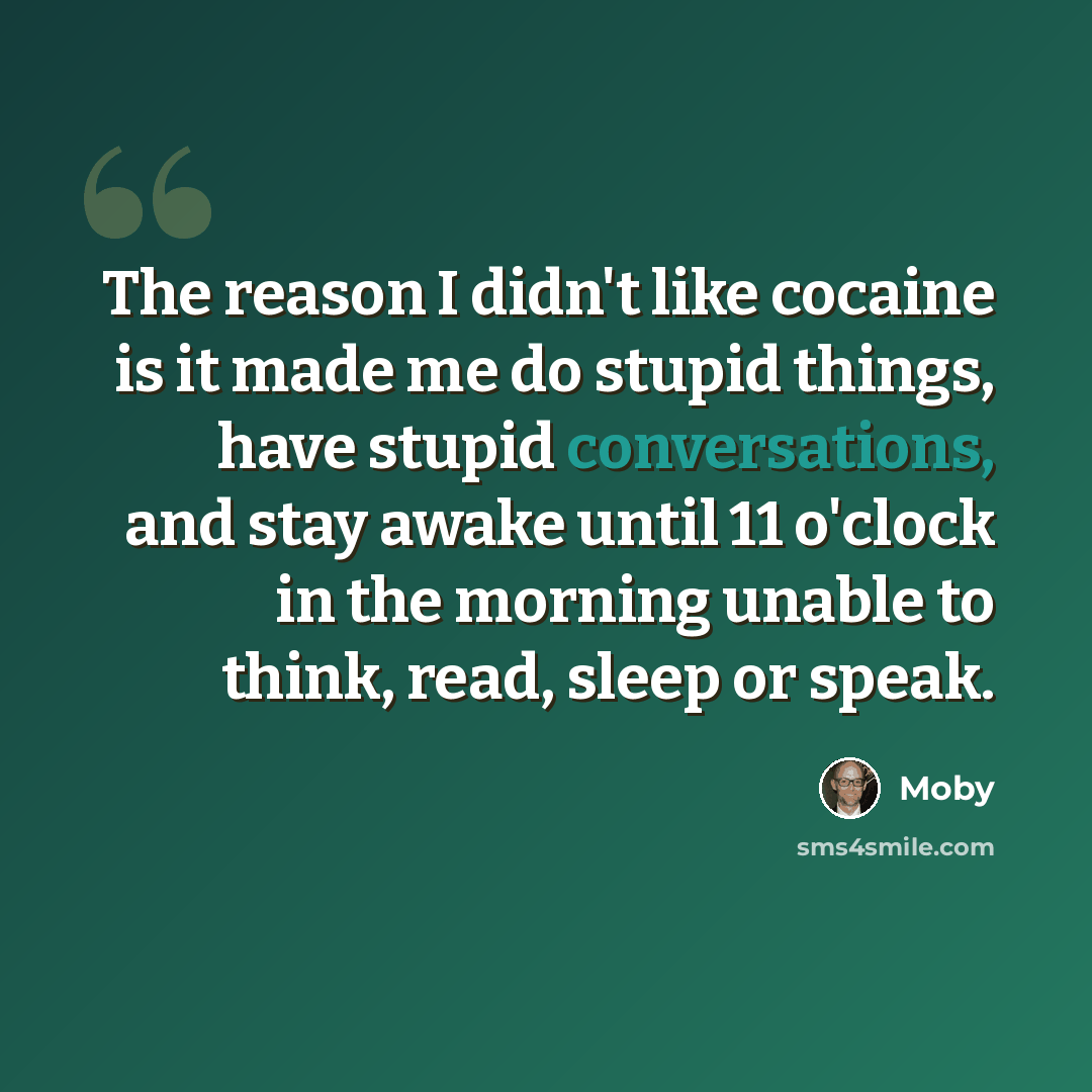 “The reason I didn't like cocaine is it made me do stupid things, have stupid conversations, and stay awake until 11 o'clock in the morning unable to think, read, sleep or speak.” quote by Moby