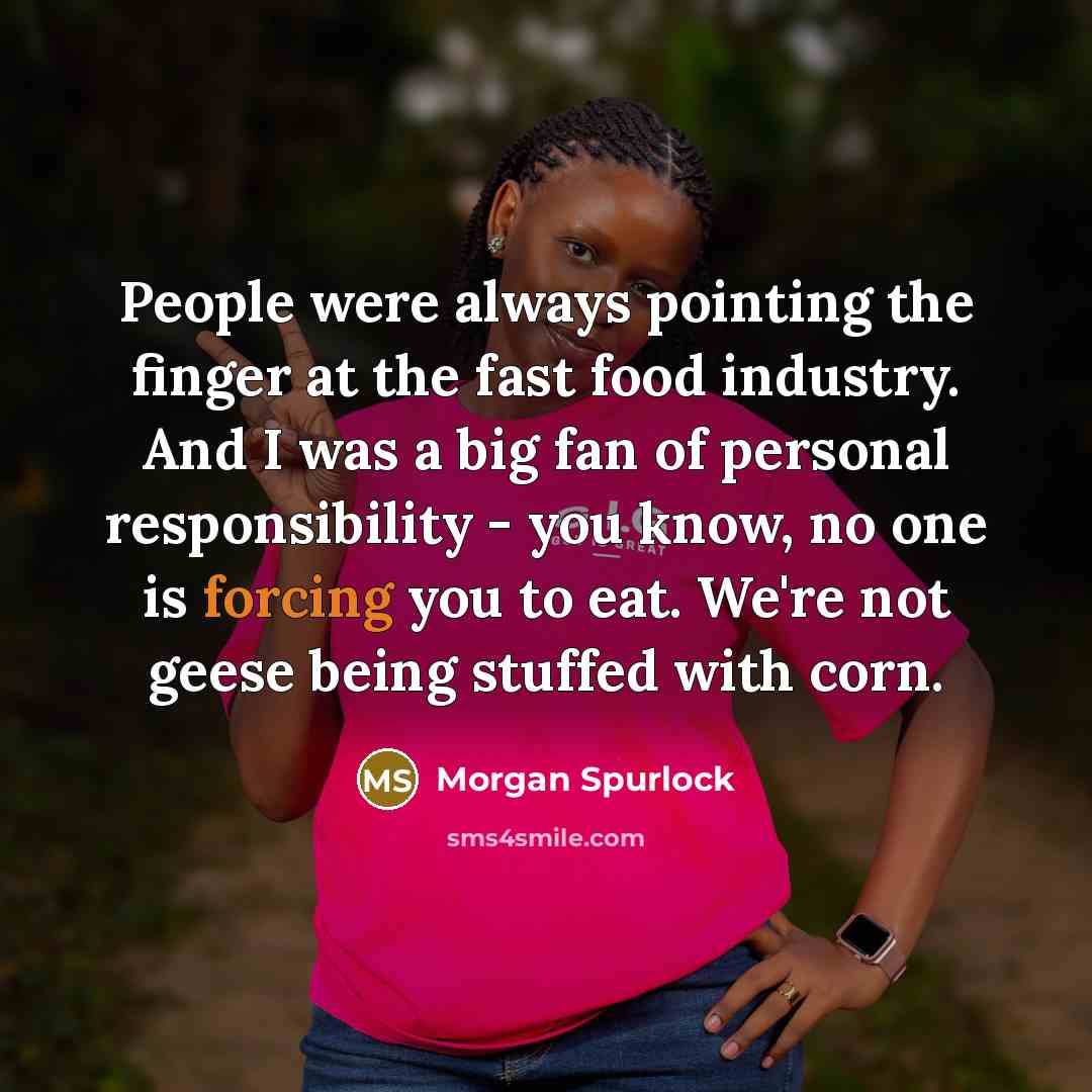 “People were always pointing the finger at the fast food industry. And I was a big fan of personal responsibility - you know, no one is forcing you to eat. We're not geese being stuffed with corn.” quote by Morgan Spurlock