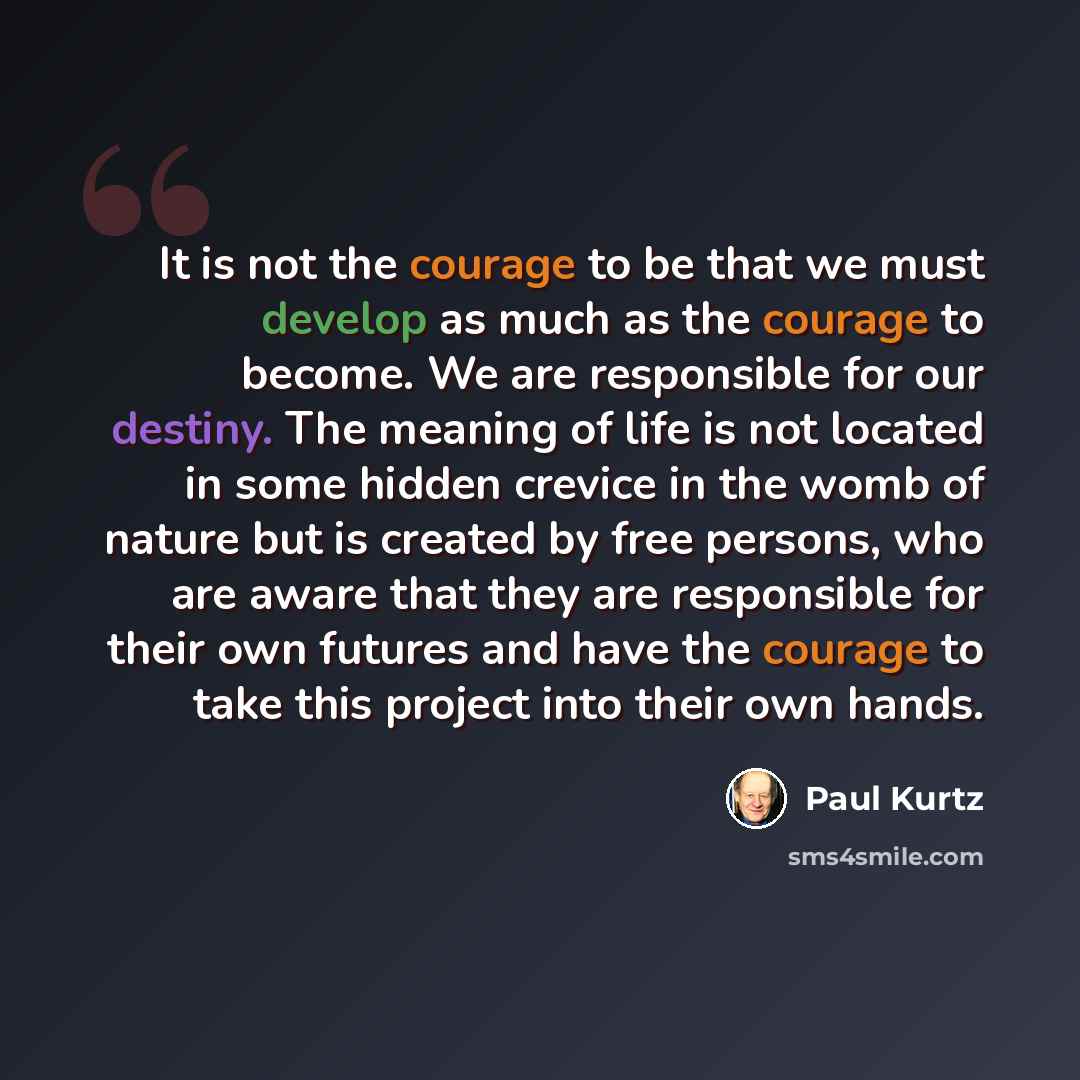 “It is not the courage to be that we must develop as much as the courage to become. We are responsible for our destiny. The meaning of life is not located in some hidden crevice in the womb of nature but is created by free persons, who are aware that they are responsible for their own futures and…” quote by Paul Kurtz